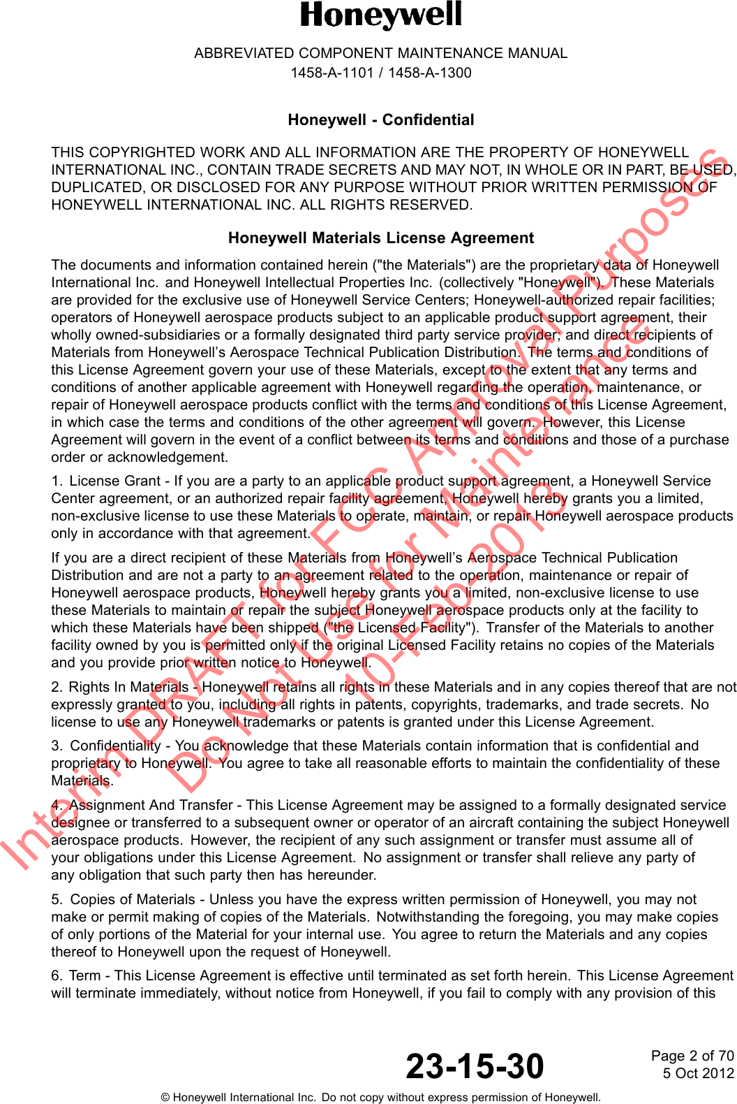 ABBREVIATED COMPONENT MAINTENANCE MANUAL1458-A-1101 / 1458-A-1300Honeywell - ConfidentialTHIS COPYRIGHTED WORK AND ALL INFORMATION ARE THE PROPERTY OF HONEYWELLINTERNATIONAL INC., CONTAIN TRADE SECRETS AND MAY NOT, IN WHOLE OR IN PART, BE USED,DUPLICATED, OR DISCLOSED FOR ANY PURPOSE WITHOUT PRIOR WRITTEN PERMISSION OFHONEYWELL INTERNATIONAL INC. ALL RIGHTS RESERVED.Honeywell Materials License AgreementThe documents and information contained herein (&quot;the Materials&quot;) are the proprietary data of HoneywellInternational Inc. and Honeywell Intellectual Properties Inc. (collectively &quot;Honeywell&quot;). These Materialsare provided for the exclusive use of Honeywell Service Centers; Honeywell-authorized repair facilities;operators of Honeywell aerospace products subject to an applicable product support agreement, theirwholly owned-subsidiaries or a formally designated third party service provider; and direct recipients ofMaterials from Honeywell’s Aerospace Technical Publication Distribution. The terms and conditions ofthis License Agreement govern your use of these Materials, except to the extent that any terms andconditions of another applicable agreement with Honeywell regarding the operation, maintenance, orrepair of Honeywell aerospace products conflict with the terms and conditions of this License Agreement,in which case the terms and conditions of the other agreement will govern. However, this LicenseAgreement will govern in the event of a conflict between its terms and conditions and those of a purchaseorder or acknowledgement.1. License Grant - If you are a party to an applicable product support agreement, a Honeywell ServiceCenter agreement, or an authorized repair facility agreement, Honeywell hereby grants you a limited,non-exclusive license to use these Materials to operate, maintain, or repair Honeywell aerospace productsonly in accordance with that agreement.If you are a direct recipient of these Materials from Honeywell’s Aerospace Technical PublicationDistribution and are not a party to an agreement related to the operation, maintenance or repair ofHoneywell aerospace products, Honeywell hereby grants you a limited, non-exclusive license to usethese Materials to maintain or repair the subject Honeywell aerospace products only at the facility towhich these Materials have been shipped (&quot;the Licensed Facility&quot;). Transfer of the Materials to anotherfacility owned by you is permitted only if the original Licensed Facility retains no copies of the Materialsand you provide prior written notice to Honeywell.2. Rights In Materials - Honeywell retains all rights in these Materials and in any copies thereof that are notexpressly granted to you, including all rights in patents, copyrights, trademarks, and trade secrets. Nolicense to use any Honeywell trademarks or patents is granted under this License Agreement.3. Confidentiality - You acknowledge that these Materials contain information that is confidential andproprietary to Honeywell. You agree to take all reasonable efforts to maintain the confidentiality of theseMaterials.4. Assignment And Transfer - This License Agreement may be assigned to a formally designated servicedesignee or transferred to a subsequent owner or operator of an aircraft containing the subject Honeywellaerospace products. However, the recipient of any such assignment or transfer must assume all ofyour obligations under this License Agreement. No assignment or transfer shall relieve any party ofany obligation that such party then has hereunder.5. Copies of Materials - Unless you have the express written permission of Honeywell, you may notmake or permit making of copies of the Materials. Notwithstanding the foregoing, you may make copiesof only portions of the Material for your internal use. You agree to return the Materials and any copiesthereof to Honeywell upon the request of Honeywell.6. Term - This License Agreement is effective until terminated as set forth herein. This License Agreementwill terminate immediately, without notice from Honeywell, if you fail to comply with any provision of this23-15-30 Page2of705 Oct 2012© Honeywell International Inc. Do not copy without express permission of Honeywell.Interim DRAFT for FCC Approval Purposes Do Not Use for Maintenance 10-Feb-2013