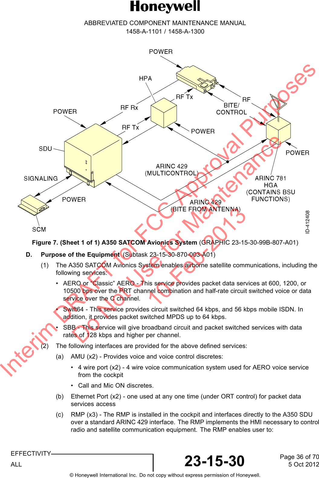 ABBREVIATED COMPONENT MAINTENANCE MANUAL1458-A-1101 / 1458-A-1300Figure 7. (Sheet 1 of 1) A350 SATCOM Avionics System (GRAPHIC 23-15-30-99B-807-A01)D. Purpose of the Equipment (Subtask 23-15-30-870-003-A01)(1) The A350 SATCOM Avionics System enables airborne satellite communications, including thefollowing services:• AERO or “Classic” AERO - This service provides packet data services at 600, 1200, or10500 bps over the PRT channel combination and half-rate circuit switched voice or dataservice over the C channel.• Swift64 - This service provides circuit switched 64 kbps, and 56 kbps mobile ISDN. Inaddition, it provides packet switched MPDS up to 64 kbps.• SBB - This service will give broadband circuit and packet switched services with datarates of 128 kbps and higher per channel.(2) The following interfaces are provided for the above defined services:(a) AMU (x2) - Provides voice and voice control discretes:• 4 wire port (x2) - 4 wire voice communication system used for AERO voice servicefrom the cockpit• Call and Mic ON discretes.(b) Ethernet Port (x2) - one used at any one time (under ORT control) for packet dataservices access(c) RMP (x3) - The RMP is installed in the cockpit and interfaces directly to the A350 SDUover a standard ARINC 429 interface. The RMP implements the HMI necessary to controlradio and satellite communication equipment. The RMP enables user to:EFFECTIVITYALL 23-15-30 Page 36 of 705 Oct 2012© Honeywell International Inc. Do not copy without express permission of Honeywell.Interim DRAFT for FCC Approval Purposes Do Not Use for Maintenance 10-Feb-2013