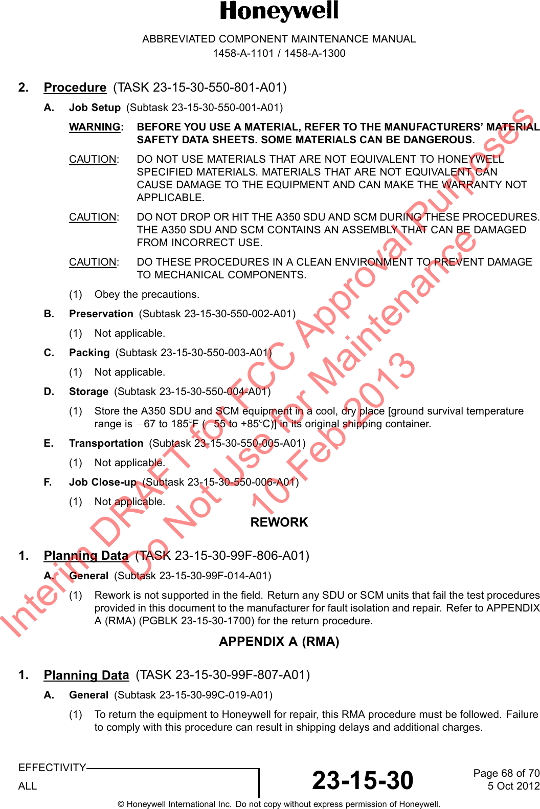 ABBREVIATED COMPONENT MAINTENANCE MANUAL1458-A-1101 / 1458-A-13002. Procedure (TASK 23-15-30-550-801-A01)A. Job Setup (Subtask 23-15-30-550-001-A01)WARNING: BEFORE YOU USE A MATERIAL, REFER TO THE MANUFACTURERS’ MATERIALSAFETY DATA SHEETS. SOME MATERIALS CAN BE DANGEROUS.CAUTION: DO NOT USE MATERIALS THAT ARE NOT EQUIVALENT TO HONEYWELLSPECIFIED MATERIALS. MATERIALS THAT ARE NOT EQUIVALENT CANCAUSE DAMAGE TO THE EQUIPMENT AND CAN MAKE THE WARRANTY NOTAPPLICABLE.CAUTION: DO NOT DROP OR HIT THE A350 SDU AND SCM DURING THESE PROCEDURES.THE A350 SDU AND SCM CONTAINS AN ASSEMBLY THAT CAN BE DAMAGEDFROM INCORRECT USE.CAUTION: DO THESE PROCEDURES IN A CLEAN ENVIRONMENT TO PREVENT DAMAGETO MECHANICAL COMPONENTS.(1) Obey the precautions.B. Preservation (Subtask 23-15-30-550-002-A01)(1) Not applicable.C. Packing (Subtask 23-15-30-550-003-A01)(1) Not applicable.D. Storage (Subtask 23-15-30-550-004-A01)(1) Store the A350 SDU and SCM equipment in a cool, dry place [ground survival temperaturerange is 67 to 185 F( 55 to +85 C)] in its original shipping container.E. Transportation (Subtask 23-15-30-550-005-A01)(1) Not applicable.F. J o b C l o s e - up (Subtask 23-15-30-550-006-A01)(1) Not applicable.REWORK1. Planning Data (TASK 23-15-30-99F-806-A01)A. General (Subtask 23-15-30-99F-014-A01)(1) Rework is not supported in the field. Return any SDU or SCM units that fail the test proceduresprovided in this document to the manufacturer for fault isolation and repair. Refer to APPENDIXA (RMA) (PGBLK 23-15-30-1700) for the return procedure.APPENDIX A (RMA)1. Planning Data(TASK 23-15-30-99F-807-A01)A. General (Subtask 23-15-30-99C-019-A01)(1) To return the equipment to Honeywell for repair, this RMA procedure must be followed. Failureto comply with this procedure can result in shipping delays and additional charges.EFFECTIVITYALL 23-15-30 Page 68 of 705 Oct 2012© Honeywell International Inc. Do not copy without express permission of Honeywell.Interim DRAFT for FCC Approval Purposes Do Not Use for Maintenance 10-Feb-2013