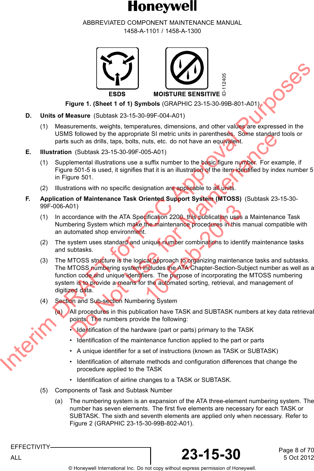 ABBREVIATED COMPONENT MAINTENANCE MANUAL1458-A-1101 / 1458-A-1300Figure 1. (Sheet 1 of 1) Symbols (GRAPHIC 23-15-30-99B-801-A01)D. Units of Measure (Subtask 23-15-30-99F-004-A01)(1) Measurements, weights, temperatures, dimensions, and other values are expressed in theUSMS followed by the appropriate SI metric units in parentheses. Some standard tools orparts such as drills, taps, bolts, nuts, etc. do not have an equivalent.E. Illustration (Subtask 23-15-30-99F-005-A01)(1) Supplemental illustrations use a suffix number to the basic figure number. For example, ifFigure 501-5 is used, it signifies that it is an illustration of the item identified by index number 5in Figure 501.(2) Illustrations with no specific designation are applicable to all units.F. Application of Maintenance Task Oriented Support System (MTOSS) (Subtask 23-15-30-99F-006-A01)(1) In accordance with the ATA Specification 2200, this publication uses a Maintenance TaskNumbering System which make the maintenance procedures in this manual compatible withan automated shop environment.(2) The system uses standard and unique number combinations to identify maintenance tasksand subtasks.(3) The MTOSS structure is the logical approach to organizing maintenance tasks and subtasks.The MTOSS numbering system includes the ATA Chapter-Section-Subject number as well as afunction code and unique identifiers. The purpose of incorporating the MTOSS numberingsystem is to provide a means for the automated sorting, retrieval, and management ofdigitized data.(4) Section and Sub-section Numbering System(a) All procedures in this publication have TASK and SUBTASK numbers at key data retrievalpoints. The numbers provide the following:• Identification of the hardware (part or parts) primary to the TASK• Identification of the maintenance function applied to the part or parts• A unique identifier for a set of instructions (known as TASK or SUBTASK)• Identification of alternate methods and configuration differences that change theprocedure applied to the TASK• Identification of airline changes to a TASK or SUBTASK.(5) Components of Task and Subtask Number(a) The numbering system is an expansion of the ATA three-element numbering system. Thenumber has seven elements. The first five elements are necessary for each TASK orSUBTASK. The sixth and seventh elements are applied only when necessary. Refer toFigure 2 (GRAPHIC 23-15-30-99B-802-A01).EFFECTIVITYALL 23-15-30 Page 8 of 705 Oct 2012© Honeywell International Inc. Do not copy without express permission of Honeywell.Interim DRAFT for FCC Approval Purposes Do Not Use for Maintenance 10-Feb-2013