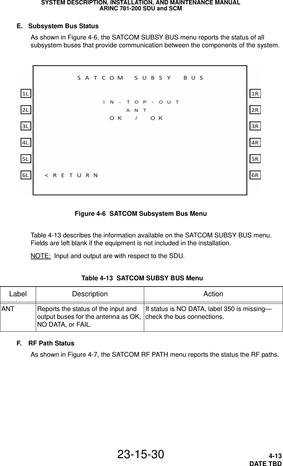 SYSTEM DESCRIPTION, INSTALLATION, AND MAINTENANCE MANUALARINC 781-200 SDU and SCM23-15-30 4-13DATE TBDE. Subsystem Bus StatusAs shown in Figure 4-6, the SATCOM SUBSY BUS menu reports the status of all subsystem buses that provide communication between the components of the system.Figure 4-6  SATCOM Subsystem Bus MenuTable 4-13 describes the information available on the SATCOM SUBSY BUS menu. Fields are left blank if the equipment is not included in the installation.NOTE: Input and output are with respect to the SDU.F. RF Path StatusAs shown in Figure 4-7, the SATCOM RF PATH menu reports the status the RF paths. Table 4-13  SATCOM SUBSY BUS Menu Label Description ActionANT Reports the status of the input and output buses for the antenna as OK, NO DATA, or FAIL.If status is NO DATA, label 350 is missing—check the bus connections.