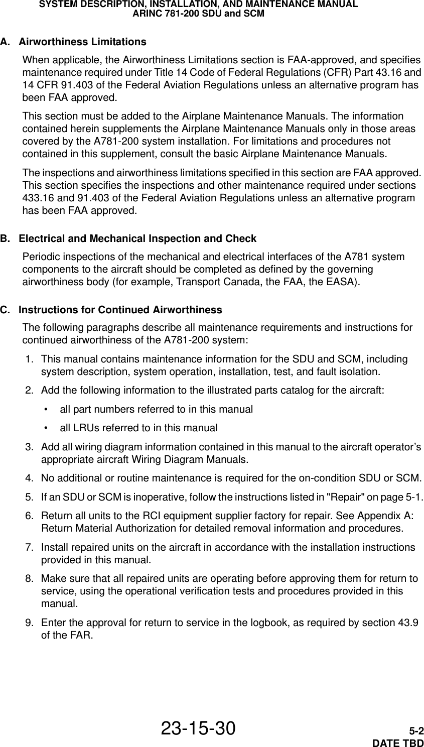 SYSTEM DESCRIPTION, INSTALLATION, AND MAINTENANCE MANUALARINC 781-200 SDU and SCM23-15-30 5-2DATE TBDA. Airworthiness LimitationsWhen applicable, the Airworthiness Limitations section is FAA-approved, and specifies maintenance required under Title 14 Code of Federal Regulations (CFR) Part 43.16 and 14 CFR 91.403 of the Federal Aviation Regulations unless an alternative program has been FAA approved.This section must be added to the Airplane Maintenance Manuals. The information contained herein supplements the Airplane Maintenance Manuals only in those areas covered by the A781-200 system installation. For limitations and procedures not contained in this supplement, consult the basic Airplane Maintenance Manuals.The inspections and airworthiness limitations specified in this section are FAA approved. This section specifies the inspections and other maintenance required under sections 433.16 and 91.403 of the Federal Aviation Regulations unless an alternative program has been FAA approved.B. Electrical and Mechanical Inspection and CheckPeriodic inspections of the mechanical and electrical interfaces of the A781 system components to the aircraft should be completed as defined by the governing airworthiness body (for example, Transport Canada, the FAA, the EASA). C. Instructions for Continued AirworthinessThe following paragraphs describe all maintenance requirements and instructions for continued airworthiness of the A781-200 system: 1. This manual contains maintenance information for the SDU and SCM, including system description, system operation, installation, test, and fault isolation. 2. Add the following information to the illustrated parts catalog for the aircraft: • all part numbers referred to in this manual • all LRUs referred to in this manual 3. Add all wiring diagram information contained in this manual to the aircraft operator’s appropriate aircraft Wiring Diagram Manuals. 4. No additional or routine maintenance is required for the on-condition SDU or SCM. 5. If an SDU or SCM is inoperative, follow the instructions listed in &quot;Repair&quot; on page 5-1. 6. Return all units to the RCI equipment supplier factory for repair. See Appendix A: Return Material Authorization for detailed removal information and procedures. 7. Install repaired units on the aircraft in accordance with the installation instructions provided in this manual. 8. Make sure that all repaired units are operating before approving them for return to service, using the operational verification tests and procedures provided in this manual.  9. Enter the approval for return to service in the logbook, as required by section 43.9 of the FAR.