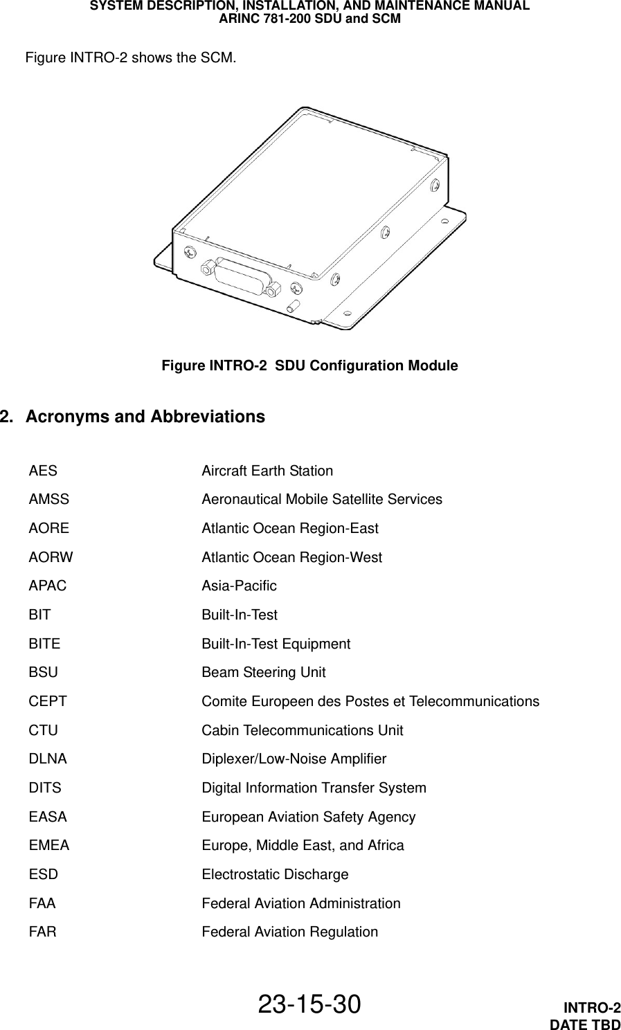 SYSTEM DESCRIPTION, INSTALLATION, AND MAINTENANCE MANUALARINC 781-200 SDU and SCM23-15-30 INTRO-2DATE TBDFigure INTRO-2 shows the SCM.Figure INTRO-2  SDU Configuration Module2. Acronyms and AbbreviationsAES Aircraft Earth StationAMSS Aeronautical Mobile Satellite ServicesAORE Atlantic Ocean Region-EastAORW Atlantic Ocean Region-WestAPAC Asia-PacificBIT Built-In-TestBITE Built-In-Test EquipmentBSU Beam Steering UnitCEPT Comite Europeen des Postes et TelecommunicationsCTU Cabin Telecommunications UnitDLNA Diplexer/Low-Noise AmplifierDITS Digital Information Transfer SystemEASA European Aviation Safety AgencyEMEA Europe, Middle East, and AfricaESD Electrostatic DischargeFAA Federal Aviation AdministrationFAR Federal Aviation Regulation
