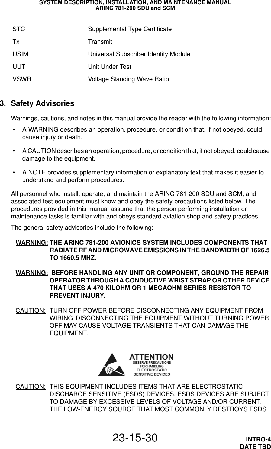 SYSTEM DESCRIPTION, INSTALLATION, AND MAINTENANCE MANUALARINC 781-200 SDU and SCM23-15-30 INTRO-4DATE TBD3. Safety AdvisoriesWarnings, cautions, and notes in this manual provide the reader with the following information: • A WARNING describes an operation, procedure, or condition that, if not obeyed, could cause injury or death. • A CAUTION describes an operation, procedure, or condition that, if not obeyed, could cause damage to the equipment. • A NOTE provides supplementary information or explanatory text that makes it easier to understand and perform procedures.All personnel who install, operate, and maintain the ARINC 781-200 SDU and SCM, and associated test equipment must know and obey the safety precautions listed below. The procedures provided in this manual assume that the person performing installation or maintenance tasks is familiar with and obeys standard aviation shop and safety practices.The general safety advisories include the following:WARNING: THE ARINC 781-200 AVIONICS SYSTEM INCLUDES COMPONENTS THAT RADIATE RF AND MICROWAVE EMISSIONS IN THE BANDWIDTH OF 1626.5 TO 1660.5 MHZ.WARNING:  BEFORE HANDLING ANY UNIT OR COMPONENT, GROUND THE REPAIR OPERATOR THROUGH A CONDUCTIVE WRIST STRAP OR OTHER DEVICE THAT USES A 470KILOHM OR 1 MEGAOHM SERIES RESISTOR TO PREVENT INJURY.CAUTION: TURN OFF POWER BEFORE DISCONNECTING ANY EQUIPMENT FROM WIRING. DISCONNECTING THE EQUIPMENT WITHOUT TURNING POWER OFF MAY CAUSE VOLTAGE TRANSIENTS THAT CAN DAMAGE THE EQUIPMENT.CAUTION: THIS EQUIPMENT INCLUDES ITEMS THAT ARE ELECTROSTATIC DISCHARGE SENSITIVE (ESDS) DEVICES. ESDS DEVICES ARE SUBJECT TO DAMAGE BY EXCESSIVE LEVELS OF VOLTAGE AND/OR CURRENT. THE LOW-ENERGY SOURCE THAT MOST COMMONLY DESTROYS ESDS STC Supplemental Type CertificateTx TransmitUSIM Universal Subscriber Identity ModuleUUT Unit Under TestVSWR Voltage Standing Wave Ratio