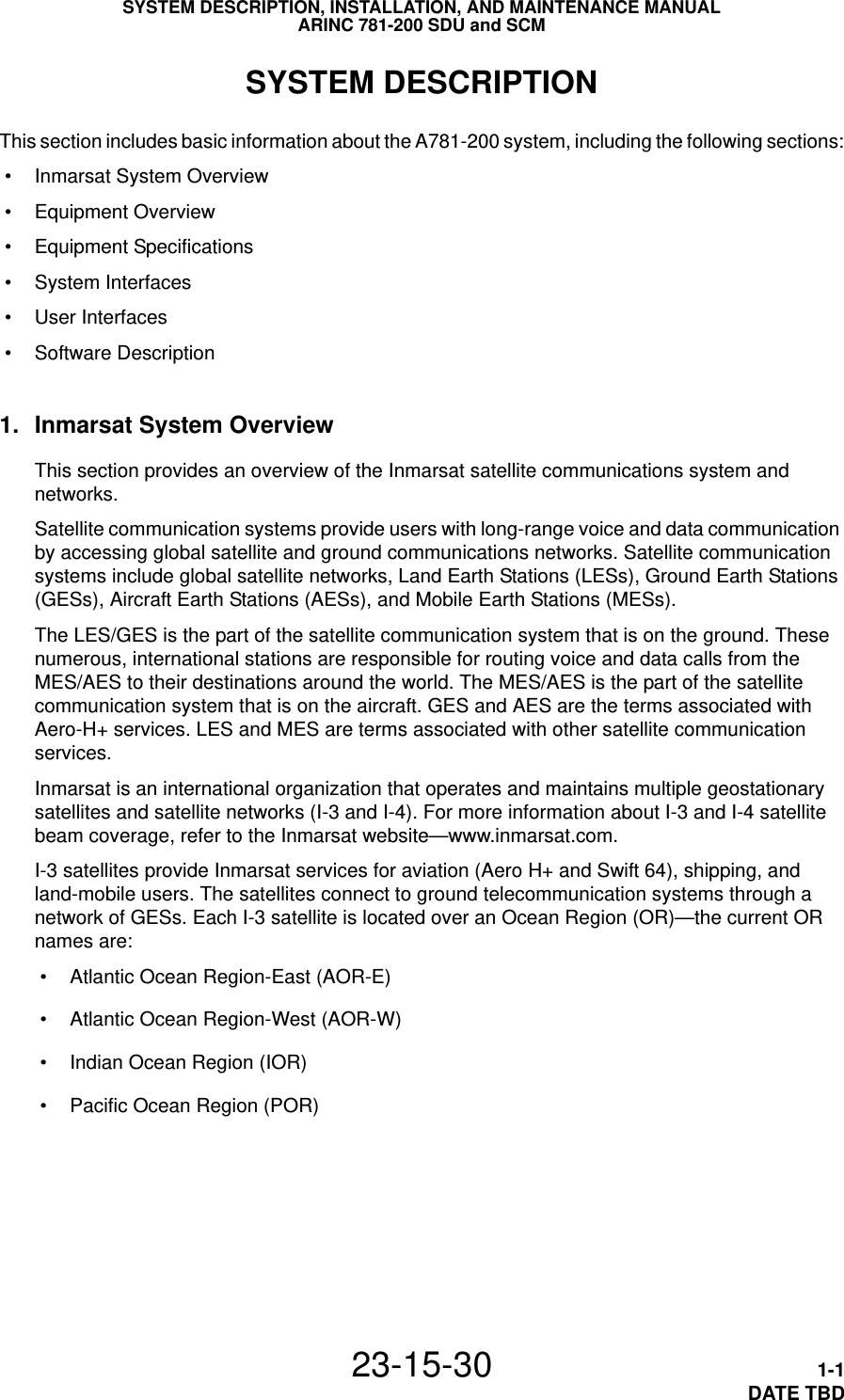 SYSTEM DESCRIPTION, INSTALLATION, AND MAINTENANCE MANUALARINC 781-200 SDU and SCM23-15-30 1-1DATE TBDSYSTEM DESCRIPTIONThis section includes basic information about the A781-200 system, including the following sections: • Inmarsat System Overview • Equipment Overview • Equipment Specifications • System Interfaces • User Interfaces • Software Description1. Inmarsat System OverviewThis section provides an overview of the Inmarsat satellite communications system and networks.Satellite communication systems provide users with long-range voice and data communication by accessing global satellite and ground communications networks. Satellite communication systems include global satellite networks, Land Earth Stations (LESs), Ground Earth Stations (GESs), Aircraft Earth Stations (AESs), and Mobile Earth Stations (MESs).The LES/GES is the part of the satellite communication system that is on the ground. These numerous, international stations are responsible for routing voice and data calls from the MES/AES to their destinations around the world. The MES/AES is the part of the satellite communication system that is on the aircraft. GES and AES are the terms associated with Aero-H+ services. LES and MES are terms associated with other satellite communication services.Inmarsat is an international organization that operates and maintains multiple geostationary satellites and satellite networks (I-3 and I-4). For more information about I-3 and I-4 satellite beam coverage, refer to the Inmarsat website—www.inmarsat.com.I-3 satellites provide Inmarsat services for aviation (Aero H+ and Swift 64), shipping, and land-mobile users. The satellites connect to ground telecommunication systems through a network of GESs. Each I-3 satellite is located over an Ocean Region (OR)—the current OR names are: • Atlantic Ocean Region-East (AOR-E) • Atlantic Ocean Region-West (AOR-W) • Indian Ocean Region (IOR) • Pacific Ocean Region (POR)