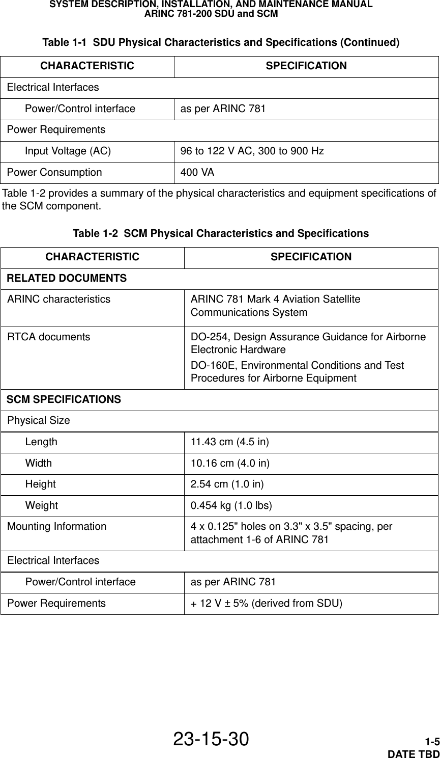 SYSTEM DESCRIPTION, INSTALLATION, AND MAINTENANCE MANUALARINC 781-200 SDU and SCM23-15-30 1-5DATE TBDTable 1-2 provides a summary of the physical characteristics and equipment specifications of the SCM component. Table 1-2  SCM Physical Characteristics and Specifications CHARACTERISTIC SPECIFICATIONRELATED DOCUMENTSARINC characteristics ARINC 781 Mark 4 Aviation Satellite Communications SystemRTCA documents DO-254, Design Assurance Guidance for Airborne Electronic HardwareDO-160E, Environmental Conditions and Test Procedures for Airborne EquipmentSCM SPECIFICATIONSPhysical SizeLength 11.43 cm (4.5 in)Width 10.16 cm (4.0 in)Height 2.54 cm (1.0 in)Weight 0.454 kg (1.0 lbs)Mounting Information 4 x 0.125&quot; holes on 3.3&quot; x 3.5&quot; spacing, per attachment 1-6 of ARINC 781Electrical InterfacesPower/Control interface as per ARINC 781Power Requirements + 12 V ± 5% (derived from SDU)Electrical InterfacesPower/Control interface as per ARINC 781Power RequirementsInput Voltage (AC) 96 to 122 V AC, 300 to 900 HzPower Consumption 400 VA  Table 1-1  SDU Physical Characteristics and Specifications (Continued)CHARACTERISTIC SPECIFICATION