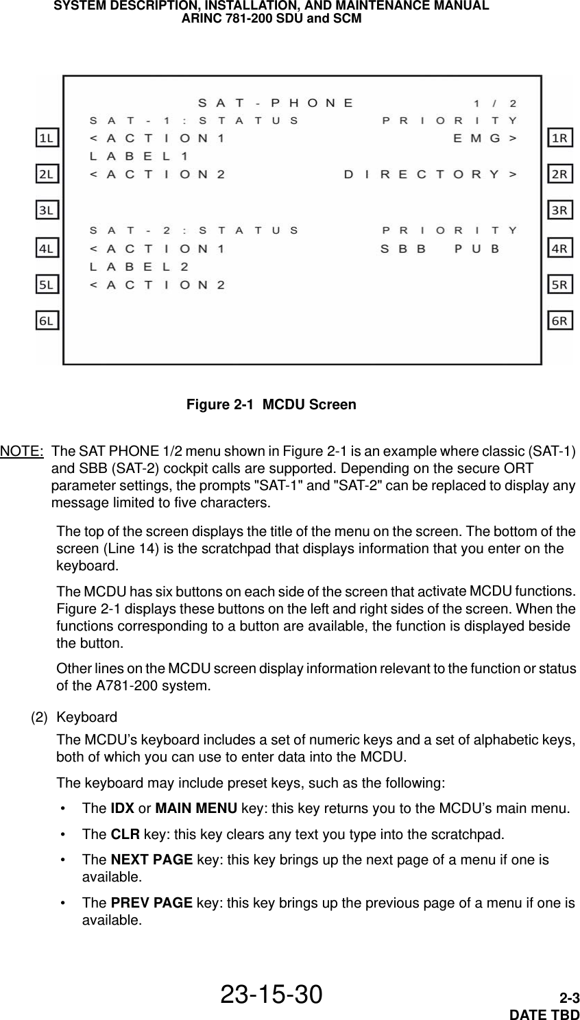 SYSTEM DESCRIPTION, INSTALLATION, AND MAINTENANCE MANUALARINC 781-200 SDU and SCM23-15-30 2-3DATE TBDFigure 2-1  MCDU ScreenNOTE: The SAT PHONE 1/2 menu shown in Figure 2-1 is an example where classic (SAT-1) and SBB (SAT-2) cockpit calls are supported. Depending on the secure ORT parameter settings, the prompts &quot;SAT-1&quot; and &quot;SAT-2&quot; can be replaced to display any message limited to five characters.The top of the screen displays the title of the menu on the screen. The bottom of the screen (Line 14) is the scratchpad that displays information that you enter on the keyboard.The MCDU has six buttons on each side of the screen that activate MCDU functions. Figure 2-1 displays these buttons on the left and right sides of the screen. When the functions corresponding to a button are available, the function is displayed beside the button.Other lines on the MCDU screen display information relevant to the function or status of the A781-200 system. (2) KeyboardThe MCDU’s keyboard includes a set of numeric keys and a set of alphabetic keys, both of which you can use to enter data into the MCDU.The keyboard may include preset keys, such as the following: •The IDX or MAIN MENU key: this key returns you to the MCDU’s main menu. •The CLR key: this key clears any text you type into the scratchpad. •The NEXT PAGE key: this key brings up the next page of a menu if one is available. •The PREV PAGE key: this key brings up the previous page of a menu if one is available.