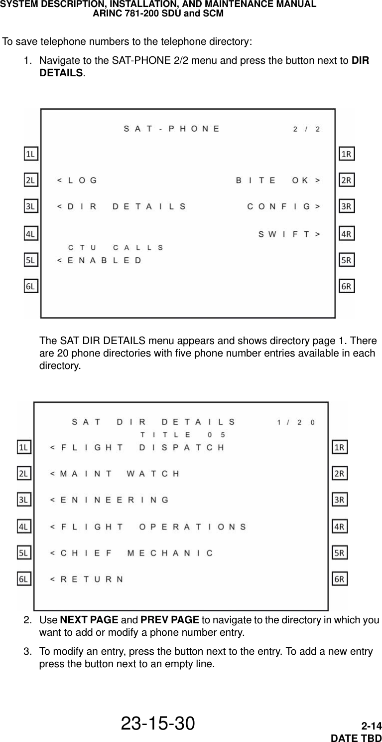 SYSTEM DESCRIPTION, INSTALLATION, AND MAINTENANCE MANUALARINC 781-200 SDU and SCM23-15-30 2-14DATE TBDTo save telephone numbers to the telephone directory: 1. Navigate to the SAT-PHONE 2/2 menu and press the button next to DIR DETAILS.The SAT DIR DETAILS menu appears and shows directory page 1. There are 20 phone directories with five phone number entries available in each directory. 2. Use NEXT PAGE and PREV PAGE to navigate to the directory in which you want to add or modify a phone number entry. 3. To modify an entry, press the button next to the entry. To add a new entry press the button next to an empty line.