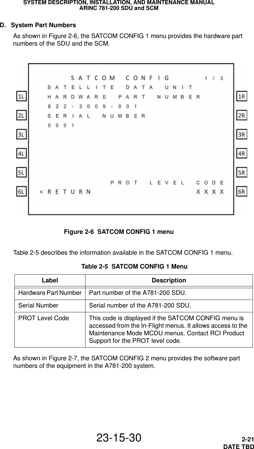 SYSTEM DESCRIPTION, INSTALLATION, AND MAINTENANCE MANUALARINC 781-200 SDU and SCM23-15-30 2-21DATE TBDD. System Part NumbersAs shown in Figure 2-6, the SATCOM CONFIG 1 menu provides the hardware part numbers of the SDU and the SCM.Figure 2-6  SATCOM CONFIG 1 menu Table 2-5  SATCOM CONFIG 1 MenuLabel DescriptionHardware Part Number Part number of the A781-200 SDU.Serial Number Serial number of the A781-200 SDU.PROT Level Code This code is displayed if the SATCOM CONFIG menu is accessed from the In-Flight menus. It allows access to the Maintenance Mode MCDU menus. Contact RCI Product Support for the PROT level code.Table 2-5 describes the information available in the SATCOM CONFIG 1 menu.As shown in Figure 2-7, the SATCOM CONFIG 2 menu provides the software part numbers of the equipment in the A781-200 system.