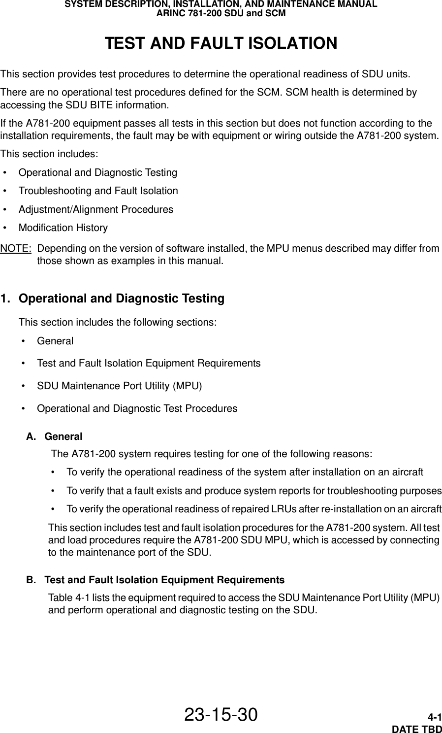SYSTEM DESCRIPTION, INSTALLATION, AND MAINTENANCE MANUALARINC 781-200 SDU and SCM23-15-30 4-1DATE TBDTEST AND FAULT ISOLATIONThis section provides test procedures to determine the operational readiness of SDU units.There are no operational test procedures defined for the SCM. SCM health is determined by accessing the SDU BITE information.If the A781-200 equipment passes all tests in this section but does not function according to the installation requirements, the fault may be with equipment or wiring outside the A781-200 system. This section includes: • Operational and Diagnostic Testing • Troubleshooting and Fault Isolation • Adjustment/Alignment Procedures • Modification History NOTE: Depending on the version of software installed, the MPU menus described may differ from those shown as examples in this manual.1. Operational and Diagnostic TestingThis section includes the following sections: • General • Test and Fault Isolation Equipment Requirements • SDU Maintenance Port Utility (MPU) • Operational and Diagnostic Test ProceduresA. General The A781-200 system requires testing for one of the following reasons: • To verify the operational readiness of the system after installation on an aircraft • To verify that a fault exists and produce system reports for troubleshooting purposes • To verify the operational readiness of repaired LRUs after re-installation on an aircraftThis section includes test and fault isolation procedures for the A781-200 system. All test and load procedures require the A781-200 SDU MPU, which is accessed by connecting to the maintenance port of the SDU. B. Test and Fault Isolation Equipment RequirementsTable 4-1 lists the equipment required to access the SDU Maintenance Port Utility (MPU) and perform operational and diagnostic testing on the SDU. 