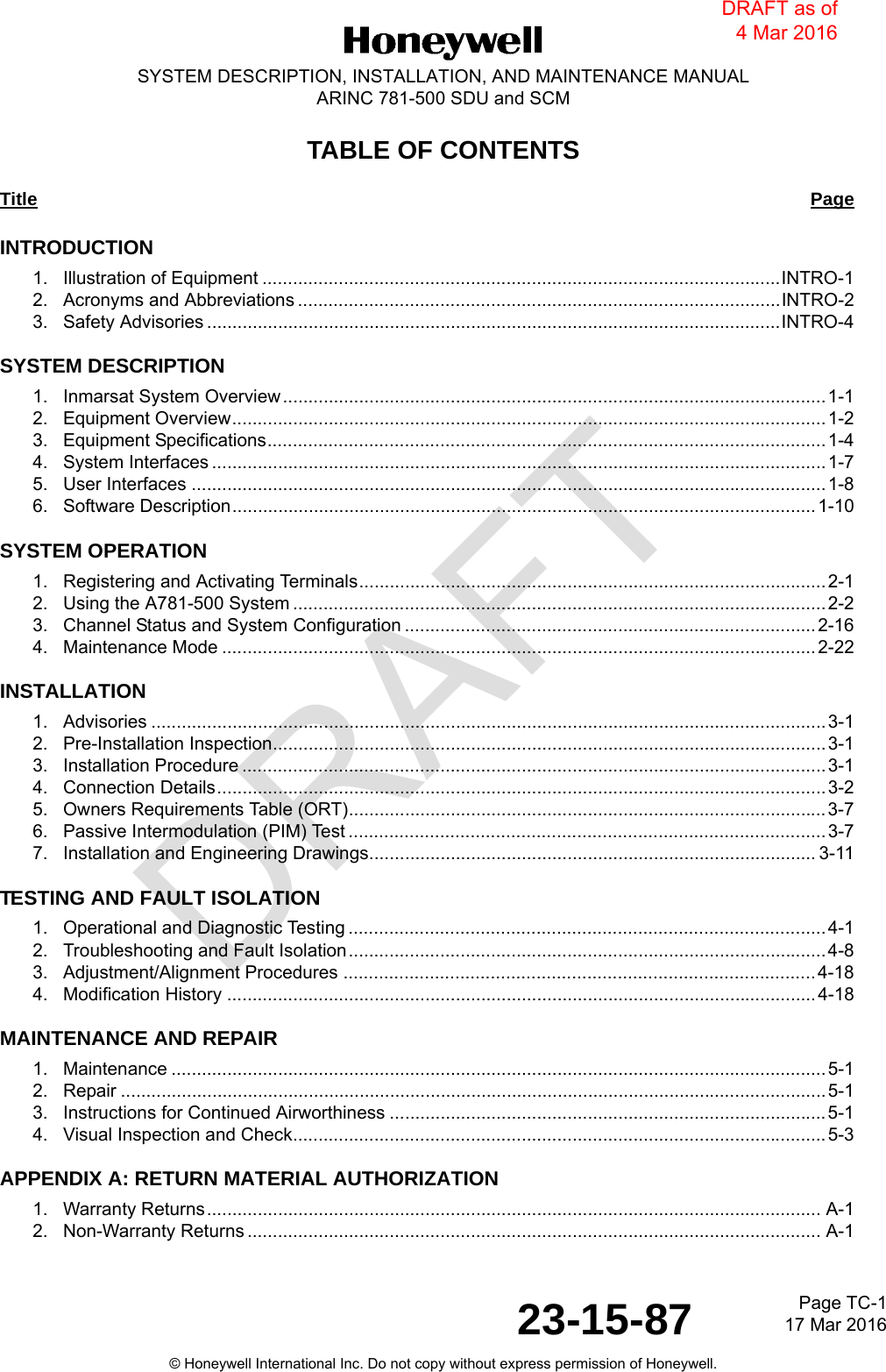 DRAFTPage TC-117 Mar 201623-15-87SYSTEM DESCRIPTION, INSTALLATION, AND MAINTENANCE MANUALARINC 781-500 SDU and SCM© Honeywell International Inc. Do not copy without express permission of Honeywell.TABLE OF CONTENTSTitle PageINTRODUCTION1.   Illustration of Equipment ......................................................................................................INTRO-12.   Acronyms and Abbreviations ...............................................................................................INTRO-23.   Safety Advisories .................................................................................................................INTRO-4SYSTEM DESCRIPTION1.   Inmarsat System Overview ........................................................................................................... 1-12.   Equipment Overview..................................................................................................................... 1-23.   Equipment Specifications.............................................................................................................. 1-44.   System Interfaces ......................................................................................................................... 1-75.   User Interfaces ............................................................................................................................. 1-86.   Software Description...................................................................................................................1-10SYSTEM OPERATION1.   Registering and Activating Terminals............................................................................................2-12.   Using the A781-500 System .........................................................................................................2-23.   Channel Status and System Configuration ................................................................................. 2-164.   Maintenance Mode ..................................................................................................................... 2-22INSTALLATION1.   Advisories ..................................................................................................................................... 3-12.   Pre-Installation Inspection............................................................................................................. 3-13.   Installation Procedure ................................................................................................................... 3-14.   Connection Details........................................................................................................................ 3-25.   Owners Requirements Table (ORT)..............................................................................................3-76.   Passive Intermodulation (PIM) Test .............................................................................................. 3-77.   Installation and Engineering Drawings........................................................................................ 3-11TESTING AND FAULT ISOLATION1.   Operational and Diagnostic Testing .............................................................................................. 4-12.   Troubleshooting and Fault Isolation..............................................................................................4-83.   Adjustment/Alignment Procedures .............................................................................................4-184.   Modification History ....................................................................................................................4-18MAINTENANCE AND REPAIR1.   Maintenance .................................................................................................................................5-12.   Repair ........................................................................................................................................... 5-13.   Instructions for Continued Airworthiness ......................................................................................5-14.   Visual Inspection and Check.........................................................................................................5-3APPENDIX A: RETURN MATERIAL AUTHORIZATION1.   Warranty Returns......................................................................................................................... A-12.   Non-Warranty Returns ................................................................................................................. A-1DRAFT as of 4 Mar 2016