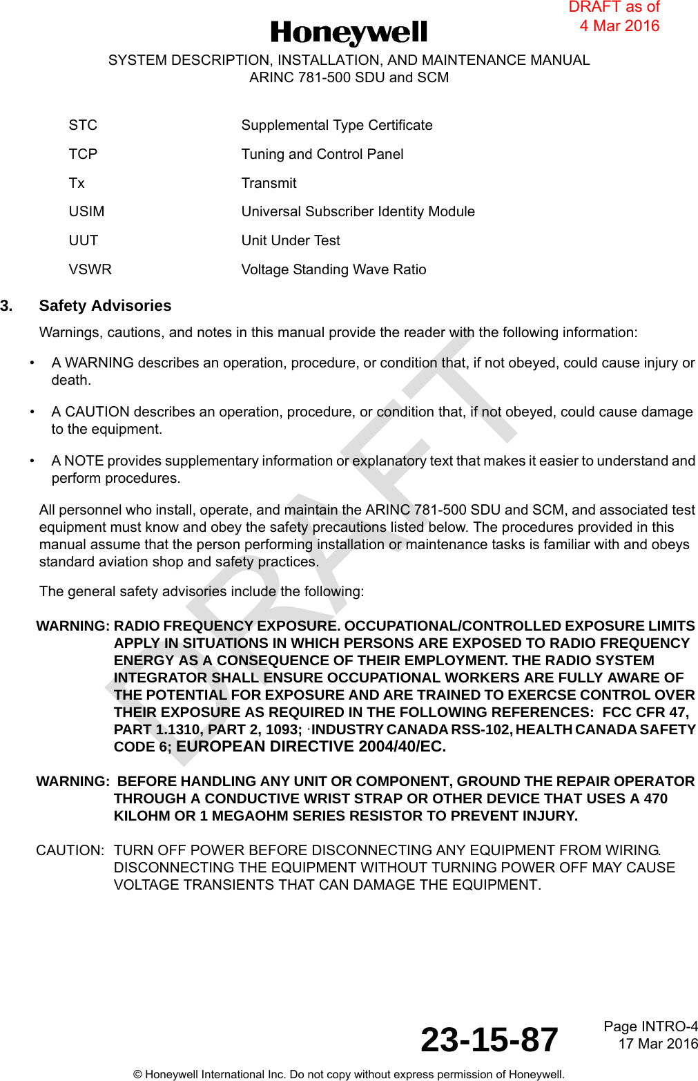 DRAFTPage INTRO-417 Mar 201623-15-87© Honeywell International Inc. Do not copy without express permission of Honeywell.SYSTEM DESCRIPTION, INSTALLATION, AND MAINTENANCE MANUALARINC 781-500 SDU and SCM3. Safety AdvisoriesWarnings, cautions, and notes in this manual provide the reader with the following information: • A WARNING describes an operation, procedure, or condition that, if not obeyed, could cause injury or death. • A CAUTION describes an operation, procedure, or condition that, if not obeyed, could cause damage to the equipment. • A NOTE provides supplementary information or explanatory text that makes it easier to understand and perform procedures.All personnel who install, operate, and maintain the ARINC 781-500 SDU and SCM, and associated test equipment must know and obey the safety precautions listed below. The procedures provided in this manual assume that the person performing installation or maintenance tasks is familiar with and obeys standard aviation shop and safety practices.The general safety advisories include the following:WARNING: RADIO FREQUENCY EXPOSURE. OCCUPATIONAL/CONTROLLED EXPOSURE LIMITS APPLY IN SITUATIONS IN WHICH PERSONS ARE EXPOSED TO RADIO FREQUENCY ENERGY AS A CONSEQUENCE OF THEIR EMPLOYMENT. THE RADIO SYSTEM INTEGRATOR SHALL ENSURE OCCUPATIONAL WORKERS ARE FULLY AWARE OF THE POTENTIAL FOR EXPOSURE AND ARE TRAINED TO EXERCSE CONTROL OVER THEIR EXPOSURE AS REQUIRED IN THE FOLLOWING REFERENCES:  FCC CFR 47, PART 1.1310, PART 2, 1093; ·INDUSTRY CANADA RSS-102, HEALTH CANADA SAFETY CODE 6; EUROPEAN DIRECTIVE 2004/40/EC.WARNING:  BEFORE HANDLING ANY UNIT OR COMPONENT, GROUND THE REPAIR OPERATOR THROUGH A CONDUCTIVE WRIST STRAP OR OTHER DEVICE THAT USES A 470KILOHM OR 1 MEGAOHM SERIES RESISTOR TO PREVENT INJURY.CAUTION: TURN OFF POWER BEFORE DISCONNECTING ANY EQUIPMENT FROM WIRING. DISCONNECTING THE EQUIPMENT WITHOUT TURNING POWER OFF MAY CAUSE VOLTAGE TRANSIENTS THAT CAN DAMAGE THE EQUIPMENT.STC Supplemental Type CertificateTCP Tuning and Control PanelTx TransmitUSIM Universal Subscriber Identity ModuleUUT Unit Under TestVSWR Voltage Standing Wave RatioDRAFT as of 4 Mar 2016