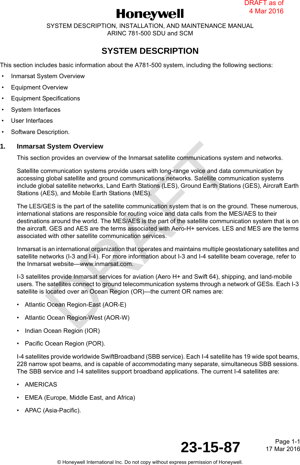 DRAFTPage 1-117 Mar 201623-15-87SYSTEM DESCRIPTION, INSTALLATION, AND MAINTENANCE MANUALARINC 781-500 SDU and SCM© Honeywell International Inc. Do not copy without express permission of Honeywell.SYSTEM DESCRIPTIONThis section includes basic information about the A781-500 system, including the following sections: • Inmarsat System Overview • Equipment Overview • Equipment Specifications • System Interfaces • User Interfaces • Software Description.1. Inmarsat System OverviewThis section provides an overview of the Inmarsat satellite communications system and networks.Satellite communication systems provide users with long-range voice and data communication by accessing global satellite and ground communications networks. Satellite communication systems include global satellite networks, Land Earth Stations (LES), Ground Earth Stations (GES), Aircraft Earth Stations (AES), and Mobile Earth Stations (MES).The LES/GES is the part of the satellite communication system that is on the ground. These numerous, international stations are responsible for routing voice and data calls from the MES/AES to their destinations around the world. The MES/AES is the part of the satellite communication system that is on the aircraft. GES and AES are the terms associated with Aero-H+ services. LES and MES are the terms associated with other satellite communication services.Inmarsat is an international organization that operates and maintains multiple geostationary satellites and satellite networks (I-3 and I-4). For more information about I-3 and I-4 satellite beam coverage, refer to the Inmarsat website—www.inmarsat.com.I-3 satellites provide Inmarsat services for aviation (Aero H+ and Swift 64), shipping, and land-mobile users. The satellites connect to ground telecommunication systems through a network of GESs. Each I-3 satellite is located over an Ocean Region (OR)—the current OR names are:• Atlantic Ocean Region-East (AOR-E)• Atlantic Ocean Region-West (AOR-W)• Indian Ocean Region (IOR)• Pacific Ocean Region (POR).I-4 satellites provide worldwide SwiftBroadband (SBB service). Each I-4 satellite has 19 wide spot beams, 228 narrow spot beams, and is capable of accommodating many separate, simultaneous SBB sessions. The SBB service and I-4 satellites support broadband applications. The current I-4 satellites are:• AMERICAS• EMEA (Europe, Middle East, and Africa)• APAC (Asia-Pacific).DRAFT as of 4 Mar 2016