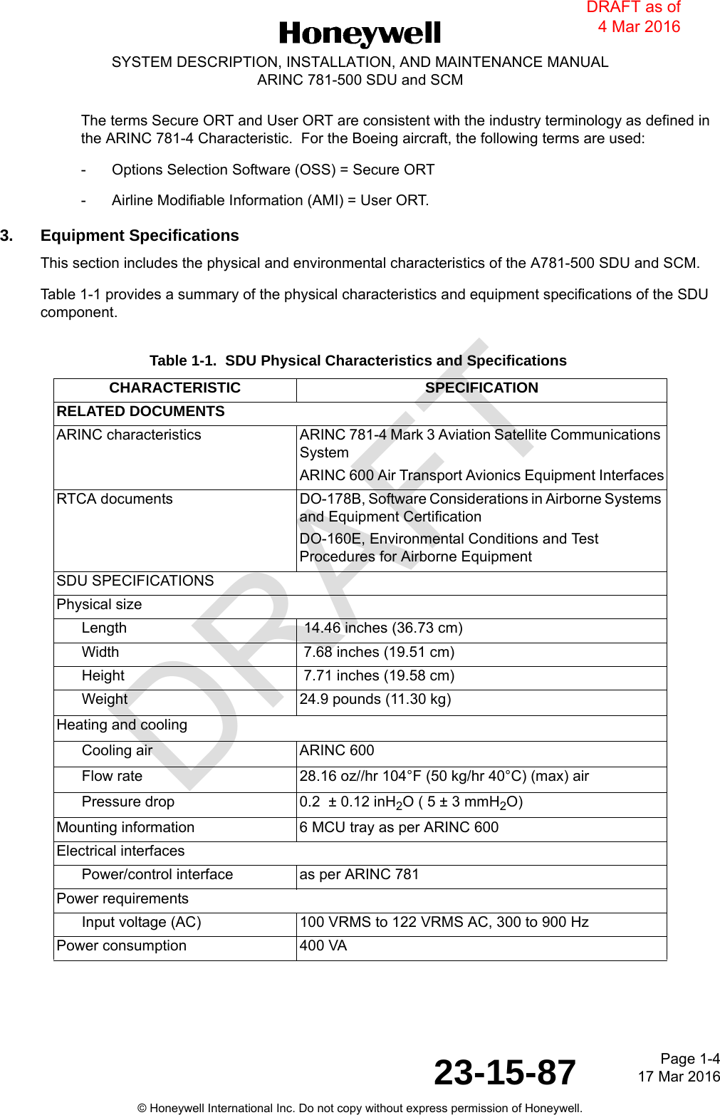 DRAFTPage 1-417 Mar 201623-15-87© Honeywell International Inc. Do not copy without express permission of Honeywell.SYSTEM DESCRIPTION, INSTALLATION, AND MAINTENANCE MANUALARINC 781-500 SDU and SCMThe terms Secure ORT and User ORT are consistent with the industry terminology as defined in the ARINC 781-4 Characteristic.  For the Boeing aircraft, the following terms are used:- Options Selection Software (OSS) = Secure ORT- Airline Modifiable Information (AMI) = User ORT.3. Equipment SpecificationsThis section includes the physical and environmental characteristics of the A781-500 SDU and SCM.Table 1-1 provides a summary of the physical characteristics and equipment specifications of the SDU component.Table 1-1.  SDU Physical Characteristics and SpecificationsCHARACTERISTIC SPECIFICATIONRELATED DOCUMENTSARINC characteristics ARINC 781-4 Mark 3 Aviation Satellite Communications SystemARINC 600 Air Transport Avionics Equipment InterfacesRTCA documents DO-178B, Software Considerations in Airborne Systems and Equipment CertificationDO-160E, Environmental Conditions and Test Procedures for Airborne EquipmentSDU SPECIFICATIONSPhysical sizeLength  14.46 inches (36.73 cm)Width  7.68 inches (19.51 cm)Height  7.71 inches (19.58 cm)Weight 24.9 pounds (11.30 kg)Heating and coolingCooling air ARINC 600Flow rate 28.16 oz//hr 104°F (50 kg/hr 40°C) (max) air Pressure drop 0.2  ± 0.12 inH2O ( 5 ± 3 mmH2O)Mounting information 6 MCU tray as per ARINC 600Electrical interfacesPower/control interface as per ARINC 781Power requirementsInput voltage (AC) 100 VRMS to 122 VRMS AC, 300 to 900 HzPower consumption 400 VA DRAFT as of 4 Mar 2016