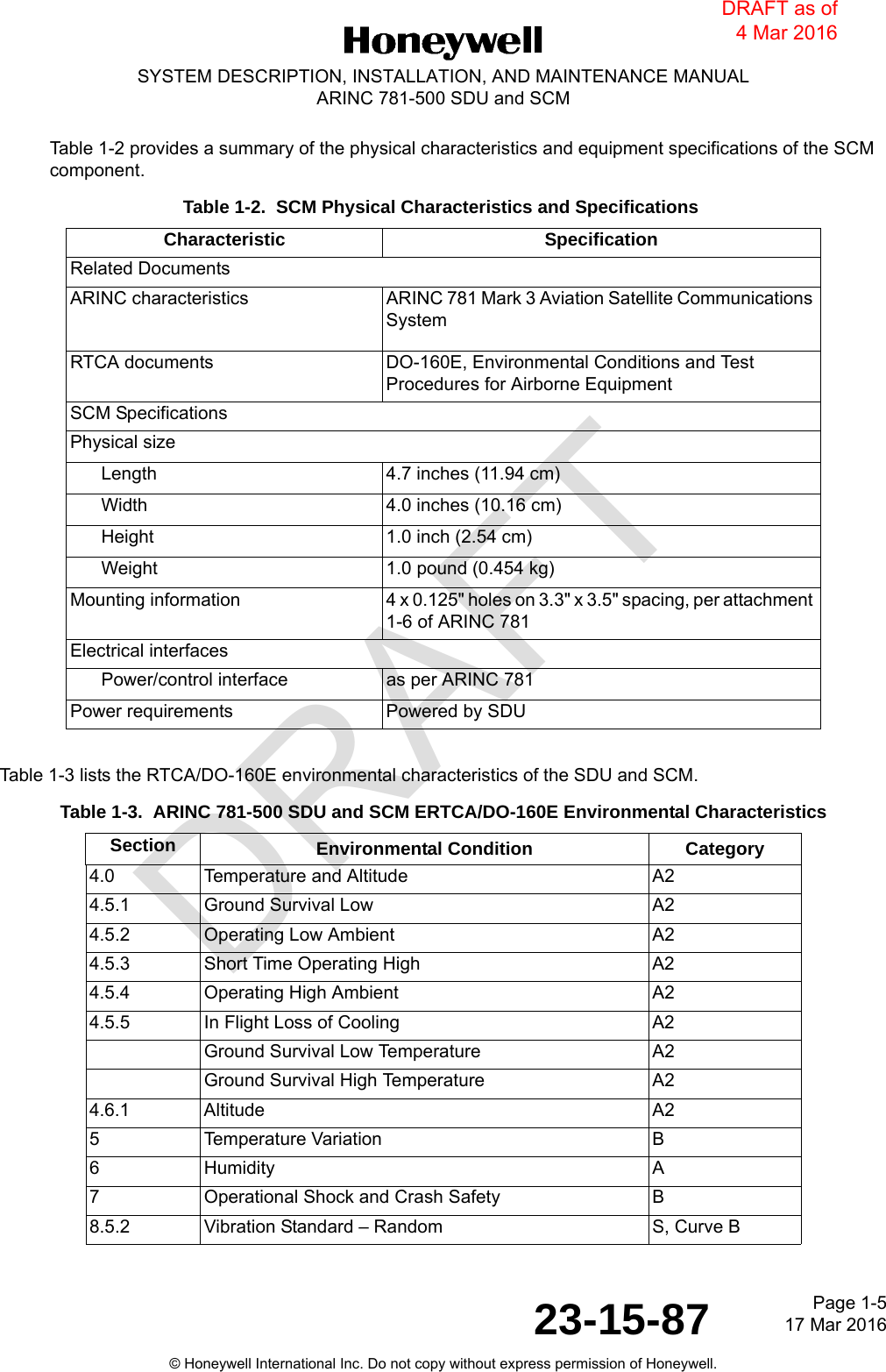 DRAFTPage 1-517 Mar 201623-15-87SYSTEM DESCRIPTION, INSTALLATION, AND MAINTENANCE MANUALARINC 781-500 SDU and SCM© Honeywell International Inc. Do not copy without express permission of Honeywell.Table 1-2 provides a summary of the physical characteristics and equipment specifications of the SCM component.Table 1-3 lists the RTCA/DO-160E environmental characteristics of the SDU and SCM.Table 1-2.  SCM Physical Characteristics and SpecificationsCharacteristic SpecificationRelated DocumentsARINC characteristics ARINC 781 Mark 3 Aviation Satellite Communications SystemRTCA documents DO-160E, Environmental Conditions and Test Procedures for Airborne EquipmentSCM SpecificationsPhysical sizeLength 4.7 inches (11.94 cm)Width 4.0 inches (10.16 cm)Height 1.0 inch (2.54 cm)Weight 1.0 pound (0.454 kg)Mounting information 4 x 0.125&quot; holes on 3.3&quot; x 3.5&quot; spacing, per attachment 1-6 of ARINC 781Electrical interfacesPower/control interface as per ARINC 781Power requirements Powered by SDUTable 1-3.  ARINC 781-500 SDU and SCM ERTCA/DO-160E Environmental CharacteristicsSection Environmental Condition Category4.0 Temperature and Altitude A24.5.1 Ground Survival Low A24.5.2 Operating Low Ambient A24.5.3 Short Time Operating High A24.5.4 Operating High Ambient A24.5.5 In Flight Loss of Cooling A2Ground Survival Low Temperature A2Ground Survival High Temperature A24.6.1 Altitude A25 Temperature Variation B6 Humidity A7 Operational Shock and Crash Safety B8.5.2 Vibration Standard – Random S, Curve BDRAFT as of 4 Mar 2016