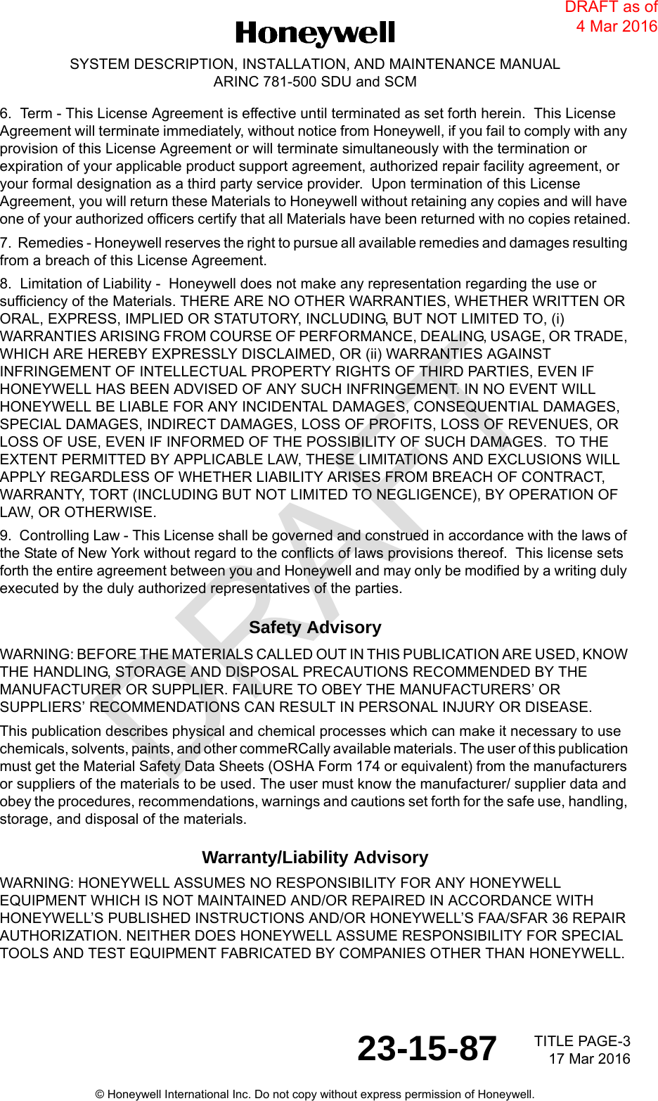 DRAFT TITLE PAGE-3 17 Mar 201623-15-87SYSTEM DESCRIPTION, INSTALLATION, AND MAINTENANCE MANUALARINC 781-500 SDU and SCM© Honeywell International Inc. Do not copy without express permission of Honeywell.6.  Term - This License Agreement is effective until terminated as set forth herein.  This License Agreement will terminate immediately, without notice from Honeywell, if you fail to comply with any provision of this License Agreement or will terminate simultaneously with the termination or expiration of your applicable product support agreement, authorized repair facility agreement, or your formal designation as a third party service provider.  Upon termination of this License Agreement, you will return these Materials to Honeywell without retaining any copies and will have one of your authorized officers certify that all Materials have been returned with no copies retained.7.  Remedies - Honeywell reserves the right to pursue all available remedies and damages resulting from a breach of this License Agreement.8.  Limitation of Liability -  Honeywell does not make any representation regarding the use or sufficiency of the Materials. THERE ARE NO OTHER WARRANTIES, WHETHER WRITTEN OR ORAL, EXPRESS, IMPLIED OR STATUTORY, INCLUDING, BUT NOT LIMITED TO, (i) WARRANTIES ARISING FROM COURSE OF PERFORMANCE, DEALING, USAGE, OR TRADE, WHICH ARE HEREBY EXPRESSLY DISCLAIMED, OR (ii) WARRANTIES AGAINST INFRINGEMENT OF INTELLECTUAL PROPERTY RIGHTS OF THIRD PARTIES, EVEN IF HONEYWELL HAS BEEN ADVISED OF ANY SUCH INFRINGEMENT. IN NO EVENT WILL HONEYWELL BE LIABLE FOR ANY INCIDENTAL DAMAGES, CONSEQUENTIAL DAMAGES, SPECIAL DAMAGES, INDIRECT DAMAGES, LOSS OF PROFITS, LOSS OF REVENUES, OR LOSS OF USE, EVEN IF INFORMED OF THE POSSIBILITY OF SUCH DAMAGES.  TO THE EXTENT PERMITTED BY APPLICABLE LAW, THESE LIMITATIONS AND EXCLUSIONS WILL APPLY REGARDLESS OF WHETHER LIABILITY ARISES FROM BREACH OF CONTRACT, WARRANTY, TORT (INCLUDING BUT NOT LIMITED TO NEGLIGENCE), BY OPERATION OF LAW, OR OTHERWISE.9.  Controlling Law - This License shall be governed and construed in accordance with the laws of the State of New York without regard to the conflicts of laws provisions thereof.  This license sets forth the entire agreement between you and Honeywell and may only be modified by a writing duly executed by the duly authorized representatives of the parties.Safety AdvisoryWARNING: BEFORE THE MATERIALS CALLED OUT IN THIS PUBLICATION ARE USED, KNOW THE HANDLING, STORAGE AND DISPOSAL PRECAUTIONS RECOMMENDED BY THE MANUFACTURER OR SUPPLIER. FAILURE TO OBEY THE MANUFACTURERS’ OR SUPPLIERS’ RECOMMENDATIONS CAN RESULT IN PERSONAL INJURY OR DISEASE.This publication describes physical and chemical processes which can make it necessary to use chemicals, solvents, paints, and other commeRCally available materials. The user of this publication must get the Material Safety Data Sheets (OSHA Form 174 or equivalent) from the manufacturers or suppliers of the materials to be used. The user must know the manufacturer/ supplier data and obey the procedures, recommendations, warnings and cautions set forth for the safe use, handling, storage, and disposal of the materials.Warranty/Liability AdvisoryWARNING: HONEYWELL ASSUMES NO RESPONSIBILITY FOR ANY HONEYWELL EQUIPMENT WHICH IS NOT MAINTAINED AND/OR REPAIRED IN ACCORDANCE WITH HONEYWELL’S PUBLISHED INSTRUCTIONS AND/OR HONEYWELL’S FAA/SFAR 36 REPAIR AUTHORIZATION. NEITHER DOES HONEYWELL ASSUME RESPONSIBILITY FOR SPECIAL TOOLS AND TEST EQUIPMENT FABRICATED BY COMPANIES OTHER THAN HONEYWELL.DRAFT as of 4 Mar 2016