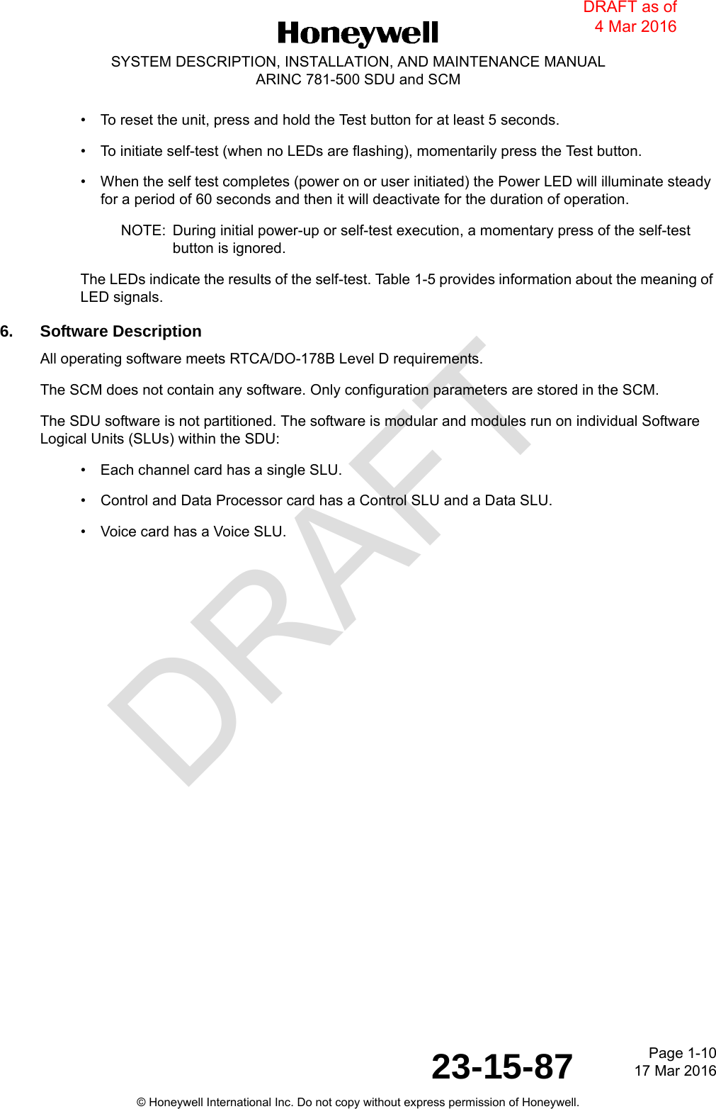 DRAFTPage 1-1017 Mar 201623-15-87© Honeywell International Inc. Do not copy without express permission of Honeywell.SYSTEM DESCRIPTION, INSTALLATION, AND MAINTENANCE MANUALARINC 781-500 SDU and SCM• To reset the unit, press and hold the Test button for at least 5 seconds.• To initiate self-test (when no LEDs are flashing), momentarily press the Test button.• When the self test completes (power on or user initiated) the Power LED will illuminate steady for a period of 60 seconds and then it will deactivate for the duration of operation.NOTE: During initial power-up or self-test execution, a momentary press of the self-test button is ignored.The LEDs indicate the results of the self-test. Table 1-5 provides information about the meaning of LED signals. 6. Software DescriptionAll operating software meets RTCA/DO-178B Level D requirements.The SCM does not contain any software. Only configuration parameters are stored in the SCM.The SDU software is not partitioned. The software is modular and modules run on individual Software Logical Units (SLUs) within the SDU:• Each channel card has a single SLU.• Control and Data Processor card has a Control SLU and a Data SLU.• Voice card has a Voice SLU.DRAFT as of 4 Mar 2016