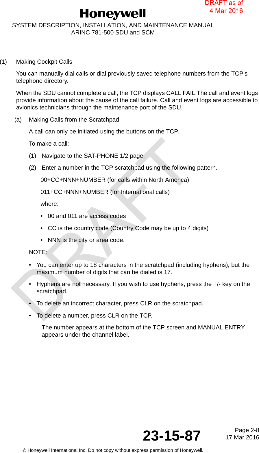 DRAFTPage 2-817 Mar 201623-15-87© Honeywell International Inc. Do not copy without express permission of Honeywell.SYSTEM DESCRIPTION, INSTALLATION, AND MAINTENANCE MANUALARINC 781-500 SDU and SCM(1) Making Cockpit CallsYou can manually dial calls or dial previously saved telephone numbers from the TCP’s telephone directory.When the SDU cannot complete a call, the TCP displays CALL FAIL.The call and event logs provide information about the cause of the call failure. Call and event logs are accessible to avionics technicians through the maintenance port of the SDU.(a) Making Calls from the ScratchpadA call can only be initiated using the buttons on the TCP.To make a call:(1) Navigate to the SAT-PHONE 1/2 page.(2) Enter a number in the TCP scratchpad using the following pattern.00+CC+NNN+NUMBER (for calls within North America)011+CC+NNN+NUMBER (for International calls)where:• 00 and 011 are access codes• CC is the country code (Country Code may be up to 4 digits)• NNN is the city or area code.NOTE:• You can enter up to 18 characters in the scratchpad (including hyphens), but the maximum number of digits that can be dialed is 17.• Hyphens are not necessary. If you wish to use hyphens, press the +/- key on the scratchpad.• To delete an incorrect character, press CLR on the scratchpad.• To delete a number, press CLR on the TCP.The number appears at the bottom of the TCP screen and MANUAL ENTRY appears under the channel label.DRAFT as of 4 Mar 2016