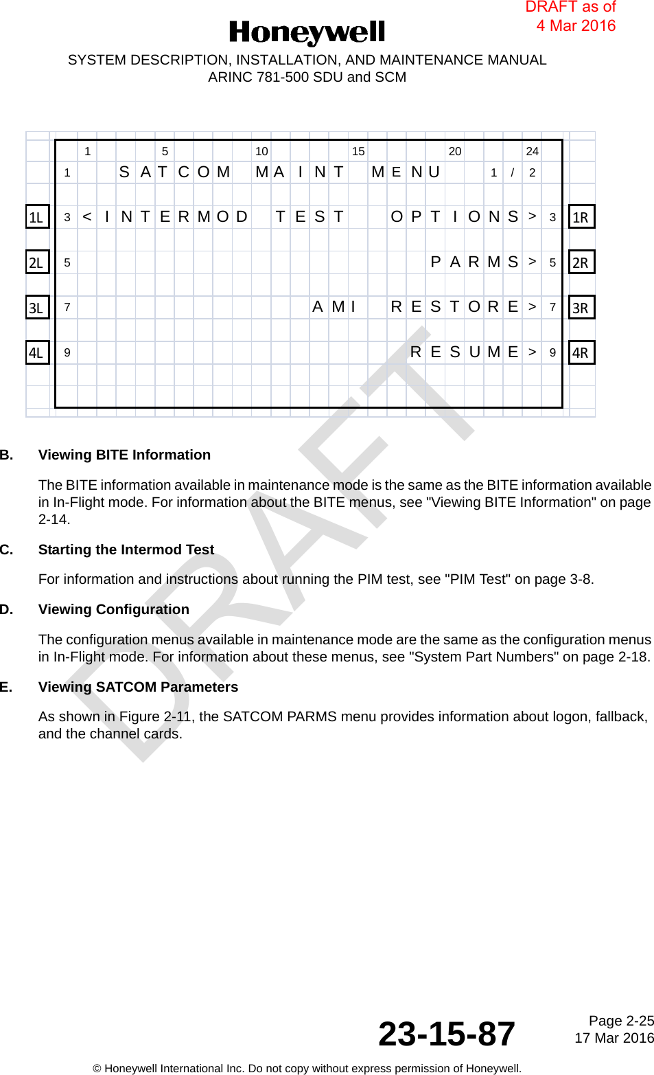 DRAFTPage 2-2517 Mar 201623-15-87SYSTEM DESCRIPTION, INSTALLATION, AND MAINTENANCE MANUALARINC 781-500 SDU and SCM© Honeywell International Inc. Do not copy without express permission of Honeywell.B. Viewing BITE InformationThe BITE information available in maintenance mode is the same as the BITE information available in In-Flight mode. For information about the BITE menus, see &quot;Viewing BITE Information&quot; on page 2-14.C. Starting the Intermod TestFor information and instructions about running the PIM test, see &quot;PIM Test&quot; on page 3-8.D. Viewing ConfigurationThe configuration menus available in maintenance mode are the same as the configuration menus in In-Flight mode. For information about these menus, see &quot;System Part Numbers&quot; on page 2-18.E. Viewing SATCOM ParametersAs shown in Figure 2-11, the SATCOM PARMS menu provides information about logon, fallback, and the channel cards.1 5 10 15 20 241  SATCOM MA INT MENU 1/2 1L 3&lt;INTERMOD TEST   OPTIONS&gt;31R        2L 5PARMS&gt;52R      3L 7AMI RESTORE&gt;73R4L 9 RESUME&gt;94RDRAFT as of 4 Mar 2016