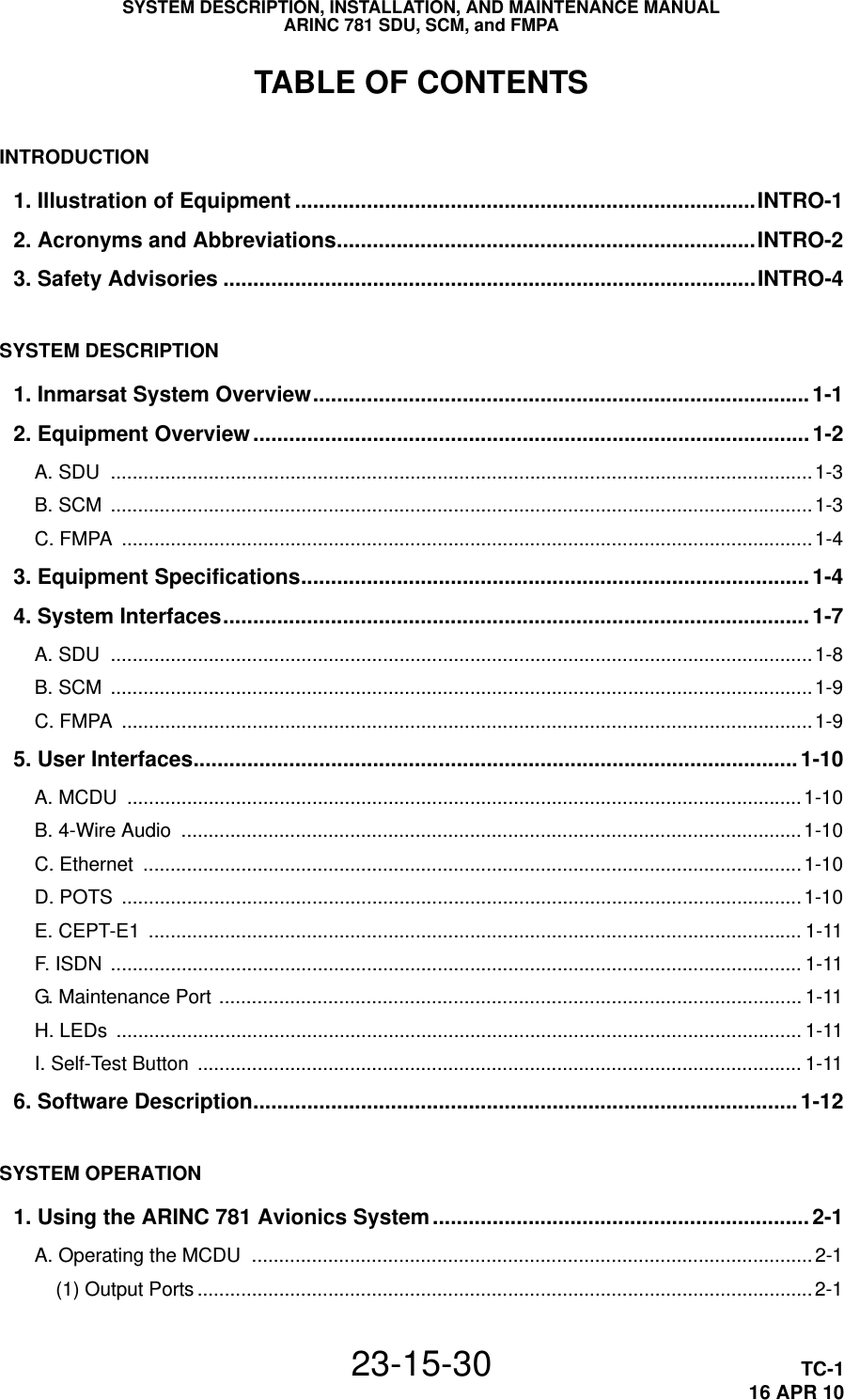 SYSTEM DESCRIPTION, INSTALLATION, AND MAINTENANCE MANUALARINC 781 SDU, SCM, and FMPA23-15-30 TC-116 APR 10TABLE OF CONTENTSINTRODUCTION1. Illustration of Equipment .............................................................................INTRO-12. Acronyms and Abbreviations......................................................................INTRO-23. Safety Advisories .........................................................................................INTRO-4SYSTEM DESCRIPTION1. Inmarsat System Overview................................................................................... 1-12. Equipment Overview............................................................................................. 1-2A. SDU  ................................................................................................................................. 1-3B. SCM  ................................................................................................................................. 1-3C. FMPA  ............................................................................................................................... 1-43. Equipment Specifications.....................................................................................1-44. System Interfaces.................................................................................................. 1-7A. SDU  ................................................................................................................................. 1-8B. SCM  ................................................................................................................................. 1-9C. FMPA  ............................................................................................................................... 1-95. User Interfaces..................................................................................................... 1-10A. MCDU  ............................................................................................................................1-10B. 4-Wire Audio  .................................................................................................................. 1-10C. Ethernet  ......................................................................................................................... 1-10D. POTS  .............................................................................................................................1-10E. CEPT-E1  ........................................................................................................................ 1-11F. ISDN  ............................................................................................................................... 1-11G. Maintenance Port ........................................................................................................... 1-11H. LEDs  .............................................................................................................................. 1-11I. Self-Test Button  ............................................................................................................... 1-116. Software Description...........................................................................................1-12SYSTEM OPERATION1. Using the ARINC 781 Avionics System............................................................... 2-1A. Operating the MCDU  ....................................................................................................... 2-1(1) Output Ports .................................................................................................................2-1