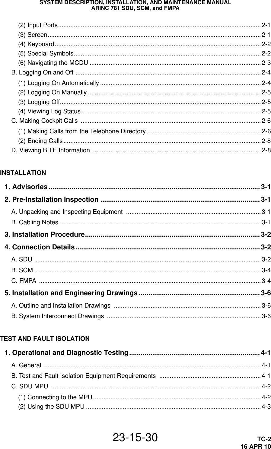 SYSTEM DESCRIPTION, INSTALLATION, AND MAINTENANCE MANUALARINC 781 SDU, SCM, and FMPA23-15-30 TC-216 APR 10(2) Input Ports.................................................................................................................... 2-1(3) Screen.......................................................................................................................... 2-1(4) Keyboard...................................................................................................................... 2-2(5) Special Symbols........................................................................................................... 2-2(6) Navigating the MCDU .................................................................................................. 2-3B. Logging On and Off ..........................................................................................................2-4(1) Logging On Automatically ............................................................................................ 2-4(2) Logging On Manually ................................................................................................... 2-5(3) Logging Off................................................................................................................... 2-5(4) Viewing Log Status....................................................................................................... 2-5C. Making Cockpit Calls  ....................................................................................................... 2-6(1) Making Calls from the Telephone Directory ................................................................. 2-6(2) Ending Calls................................................................................................................. 2-8D. Viewing BITE Information  ................................................................................................ 2-8INSTALLATION1. Advisories .............................................................................................................. 3-12. Pre-Installation Inspection ................................................................................... 3-1A. Unpacking and Inspecting Equipment  ............................................................................. 3-1B. Cabling Notes  .................................................................................................................. 3-13. Installation Procedure........................................................................................... 3-24. Connection Details................................................................................................ 3-2A. SDU  ................................................................................................................................. 3-2B. SCM  ................................................................................................................................. 3-4C. FMPA  ............................................................................................................................... 3-45. Installation and Engineering Drawings ............................................................... 3-6A. Outline and Installation Drawings  .................................................................................... 3-6B. System Interconnect Drawings  ........................................................................................ 3-6TEST AND FAULT ISOLATION1. Operational and Diagnostic Testing.................................................................... 4-1A. General  ............................................................................................................................ 4-1B. Test and Fault Isolation Equipment Requirements  .......................................................... 4-1C. SDU MPU  ........................................................................................................................ 4-2(1) Connecting to the MPU................................................................................................ 4-2(2) Using the SDU MPU .................................................................................................... 4-3