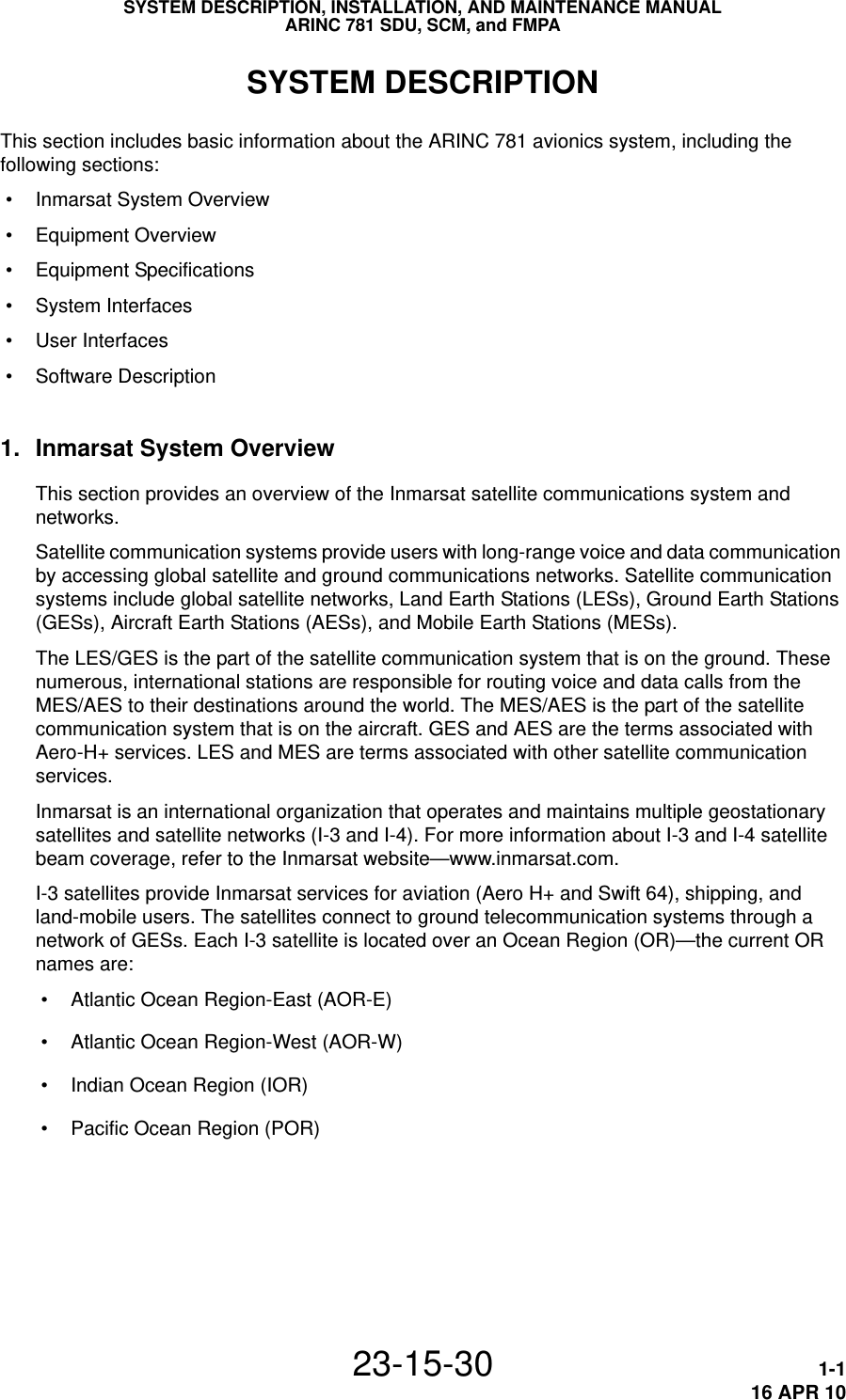 SYSTEM DESCRIPTION, INSTALLATION, AND MAINTENANCE MANUALARINC 781 SDU, SCM, and FMPA23-15-30 1-116 APR 10SYSTEM DESCRIPTIONThis section includes basic information about the ARINC 781 avionics system, including the following sections: • Inmarsat System Overview • Equipment Overview • Equipment Specifications • System Interfaces • User Interfaces • Software Description1. Inmarsat System OverviewThis section provides an overview of the Inmarsat satellite communications system and networks.Satellite communication systems provide users with long-range voice and data communication by accessing global satellite and ground communications networks. Satellite communication systems include global satellite networks, Land Earth Stations (LESs), Ground Earth Stations (GESs), Aircraft Earth Stations (AESs), and Mobile Earth Stations (MESs).The LES/GES is the part of the satellite communication system that is on the ground. These numerous, international stations are responsible for routing voice and data calls from the MES/AES to their destinations around the world. The MES/AES is the part of the satellite communication system that is on the aircraft. GES and AES are the terms associated with Aero-H+ services. LES and MES are terms associated with other satellite communication services.Inmarsat is an international organization that operates and maintains multiple geostationary satellites and satellite networks (I-3 and I-4). For more information about I-3 and I-4 satellite beam coverage, refer to the Inmarsat website—www.inmarsat.com.I-3 satellites provide Inmarsat services for aviation (Aero H+ and Swift 64), shipping, and land-mobile users. The satellites connect to ground telecommunication systems through a network of GESs. Each I-3 satellite is located over an Ocean Region (OR)—the current OR names are: • Atlantic Ocean Region-East (AOR-E) • Atlantic Ocean Region-West (AOR-W) • Indian Ocean Region (IOR) • Pacific Ocean Region (POR)