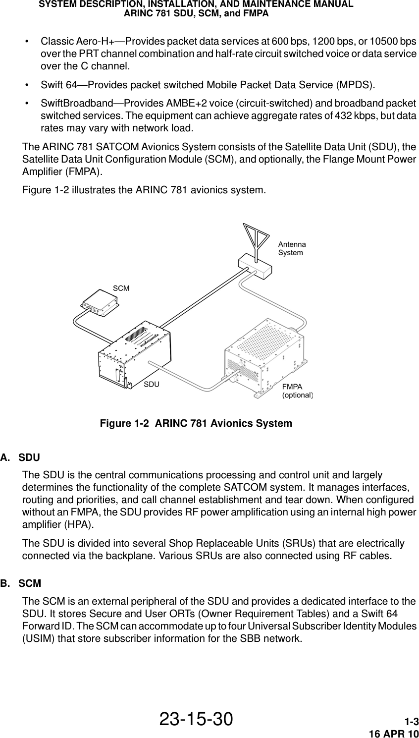 SYSTEM DESCRIPTION, INSTALLATION, AND MAINTENANCE MANUALARINC 781 SDU, SCM, and FMPA23-15-30 1-316 APR 10 • Classic Aero-H+—Provides packet data services at 600 bps, 1200 bps, or 10500 bps over the PRT channel combination and half-rate circuit switched voice or data service over the C channel. • Swift 64—Provides packet switched Mobile Packet Data Service (MPDS). • SwiftBroadband—Provides AMBE+2 voice (circuit-switched) and broadband packet switched services. The equipment can achieve aggregate rates of 432 kbps, but data rates may vary with network load.The ARINC 781 SATCOM Avionics System consists of the Satellite Data Unit (SDU), the Satellite Data Unit Configuration Module (SCM), and optionally, the Flange Mount Power Amplifier (FMPA). Figure 1-2 illustrates the ARINC 781 avionics system.Figure 1-2  ARINC 781 Avionics SystemA. SDUThe SDU is the central communications processing and control unit and largely determines the functionality of the complete SATCOM system. It manages interfaces, routing and priorities, and call channel establishment and tear down. When configured without an FMPA, the SDU provides RF power amplification using an internal high power amplifier (HPA).The SDU is divided into several Shop Replaceable Units (SRUs) that are electrically connected via the backplane. Various SRUs are also connected using RF cables. B. SCMThe SCM is an external peripheral of the SDU and provides a dedicated interface to the SDU. It stores Secure and User ORTs (Owner Requirement Tables) and a Swift 64 Forward ID. The SCM can accommodate up to four Universal Subscriber Identity Modules (USIM) that store subscriber information for the SBB network.
