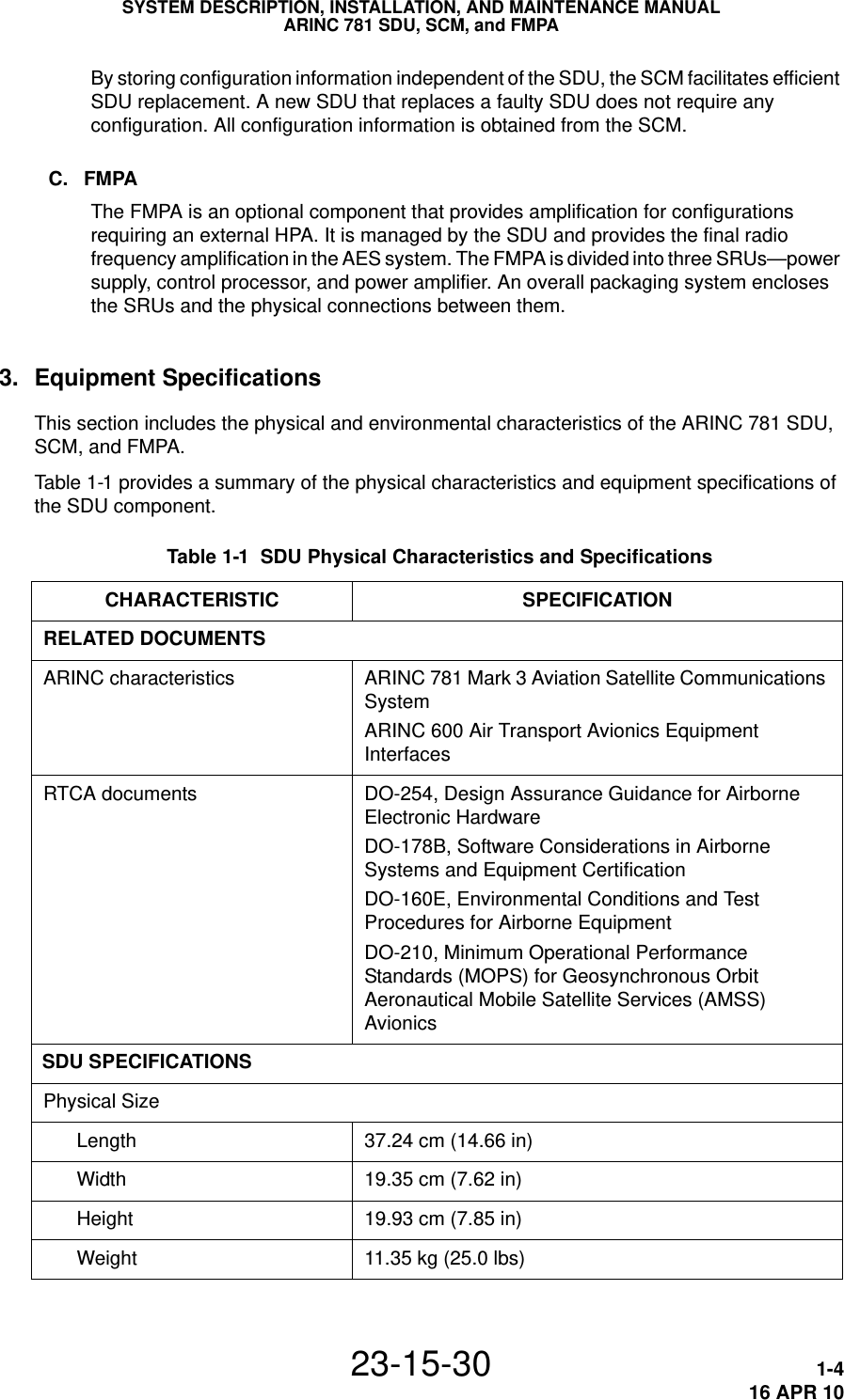 SYSTEM DESCRIPTION, INSTALLATION, AND MAINTENANCE MANUALARINC 781 SDU, SCM, and FMPA23-15-30 1-416 APR 10By storing configuration information independent of the SDU, the SCM facilitates efficient SDU replacement. A new SDU that replaces a faulty SDU does not require any configuration. All configuration information is obtained from the SCM.C. FMPAThe FMPA is an optional component that provides amplification for configurations requiring an external HPA. It is managed by the SDU and provides the final radio frequency amplification in the AES system. The FMPA is divided into three SRUs—power supply, control processor, and power amplifier. An overall packaging system encloses the SRUs and the physical connections between them.3. Equipment SpecificationsThis section includes the physical and environmental characteristics of the ARINC 781 SDU, SCM, and FMPA.Table 1-1 provides a summary of the physical characteristics and equipment specifications of the SDU component. Table 1-1  SDU Physical Characteristics and Specifications CHARACTERISTIC SPECIFICATIONRELATED DOCUMENTSARINC characteristics ARINC 781 Mark 3 Aviation Satellite Communications SystemARINC 600 Air Transport Avionics Equipment InterfacesRTCA documents DO-254, Design Assurance Guidance for Airborne Electronic HardwareDO-178B, Software Considerations in Airborne Systems and Equipment CertificationDO-160E, Environmental Conditions and Test Procedures for Airborne EquipmentDO-210, Minimum Operational Performance Standards (MOPS) for Geosynchronous Orbit Aeronautical Mobile Satellite Services (AMSS) AvionicsSDU SPECIFICATIONSPhysical SizeLength 37.24 cm (14.66 in)Width 19.35 cm (7.62 in)Height 19.93 cm (7.85 in)Weight 11.35 kg (25.0 lbs)