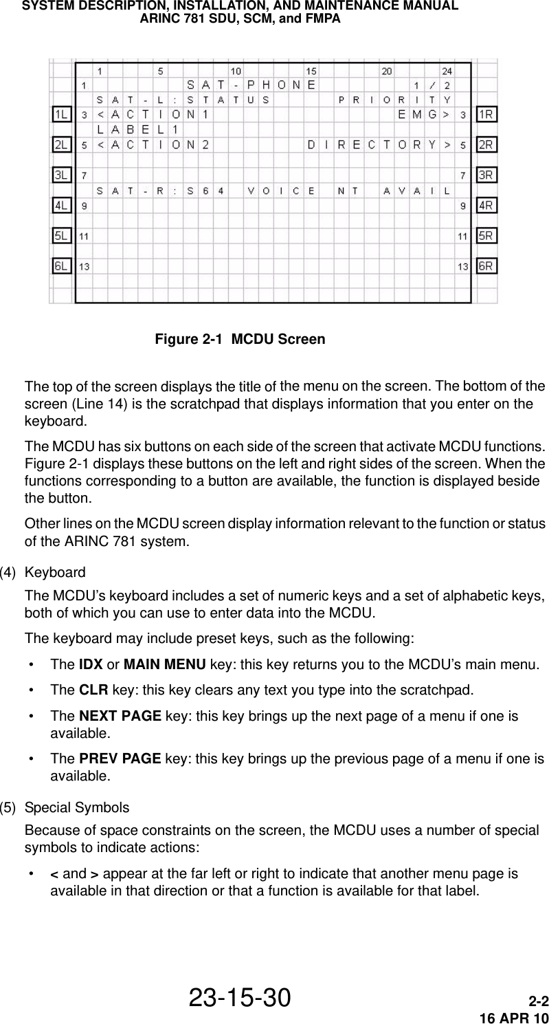 SYSTEM DESCRIPTION, INSTALLATION, AND MAINTENANCE MANUALARINC 781 SDU, SCM, and FMPA23-15-30 2-216 APR 10Figure 2-1  MCDU ScreenThe top of the screen displays the title of the menu on the screen. The bottom of the screen (Line 14) is the scratchpad that displays information that you enter on the keyboard.The MCDU has six buttons on each side of the screen that activate MCDU functions. Figure 2-1 displays these buttons on the left and right sides of the screen. When the functions corresponding to a button are available, the function is displayed beside the button.Other lines on the MCDU screen display information relevant to the function or status of the ARINC 781 system. (4) KeyboardThe MCDU’s keyboard includes a set of numeric keys and a set of alphabetic keys, both of which you can use to enter data into the MCDU.The keyboard may include preset keys, such as the following: • The IDX or MAIN MENU key: this key returns you to the MCDU’s main menu. • The CLR key: this key clears any text you type into the scratchpad. • The NEXT PAGE key: this key brings up the next page of a menu if one is available. • The PREV PAGE key: this key brings up the previous page of a menu if one is available.(5) Special SymbolsBecause of space constraints on the screen, the MCDU uses a number of special symbols to indicate actions: • &lt; and &gt; appear at the far left or right to indicate that another menu page is available in that direction or that a function is available for that label.