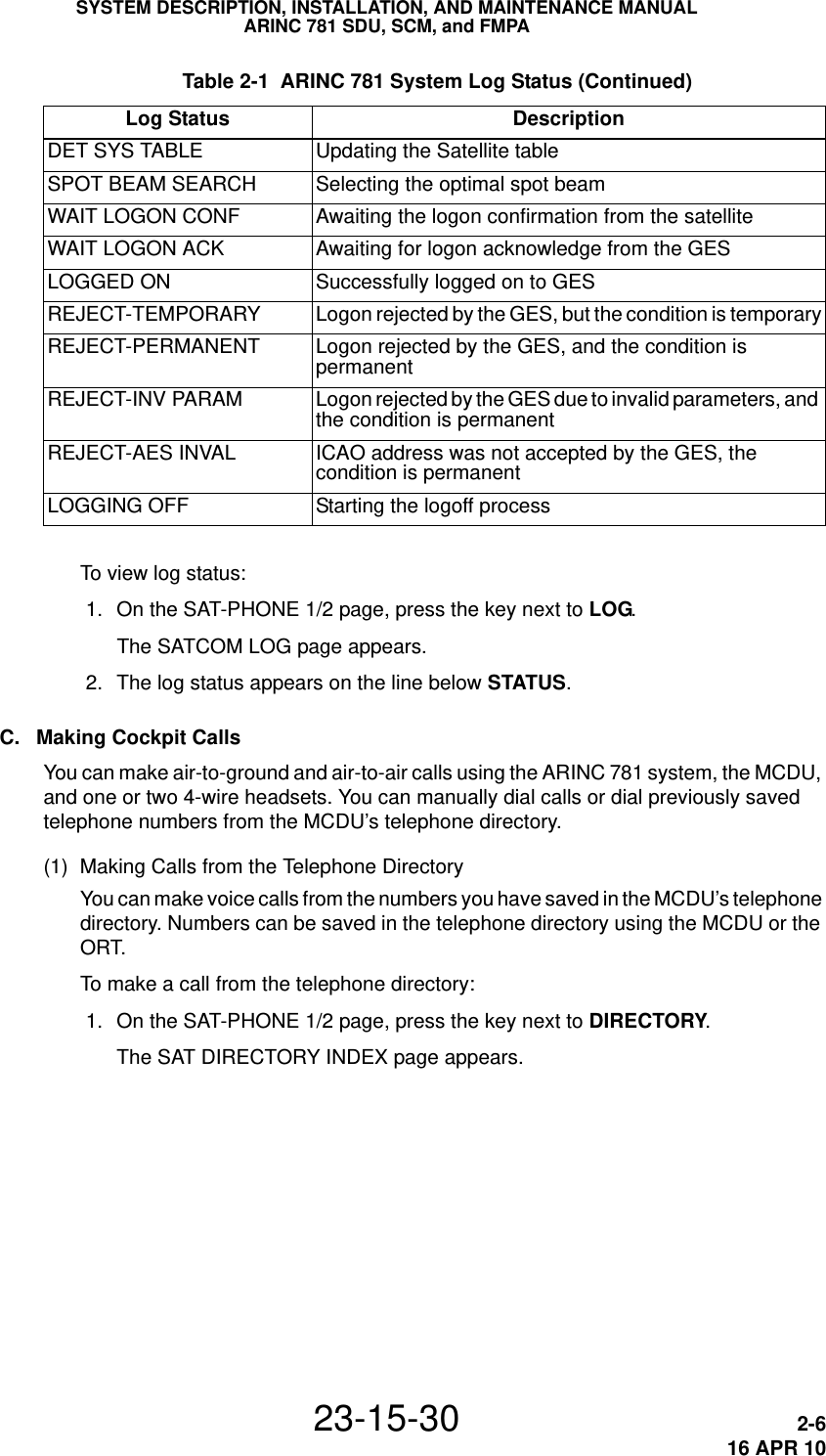 SYSTEM DESCRIPTION, INSTALLATION, AND MAINTENANCE MANUALARINC 781 SDU, SCM, and FMPA23-15-30 2-616 APR 10To view log status: 1. On the SAT-PHONE 1/2 page, press the key next to LOG.The SATCOM LOG page appears. 2. The log status appears on the line below STATUS. C. Making Cockpit CallsYou can make air-to-ground and air-to-air calls using the ARINC 781 system, the MCDU, and one or two 4-wire headsets. You can manually dial calls or dial previously saved telephone numbers from the MCDU’s telephone directory.(1) Making Calls from the Telephone DirectoryYou can make voice calls from the numbers you have saved in the MCDU’s telephone directory. Numbers can be saved in the telephone directory using the MCDU or the ORT.To make a call from the telephone directory: 1. On the SAT-PHONE 1/2 page, press the key next to DIRECTORY.The SAT DIRECTORY INDEX page appears.DET SYS TABLE Updating the Satellite tableSPOT BEAM SEARCH Selecting the optimal spot beamWAIT LOGON CONF Awaiting the logon confirmation from the satelliteWAIT LOGON ACK Awaiting for logon acknowledge from the GESLOGGED ON Successfully logged on to GESREJECT-TEMPORARY Logon rejected by the GES, but the condition is temporaryREJECT-PERMANENT Logon rejected by the GES, and the condition is permanentREJECT-INV PARAM Logon rejected by the GES due to invalid parameters, and the condition is permanentREJECT-AES INVAL ICAO address was not accepted by the GES, the condition is permanentLOGGING OFF Starting the logoff process Table 2-1  ARINC 781 System Log Status (Continued)Log Status Description