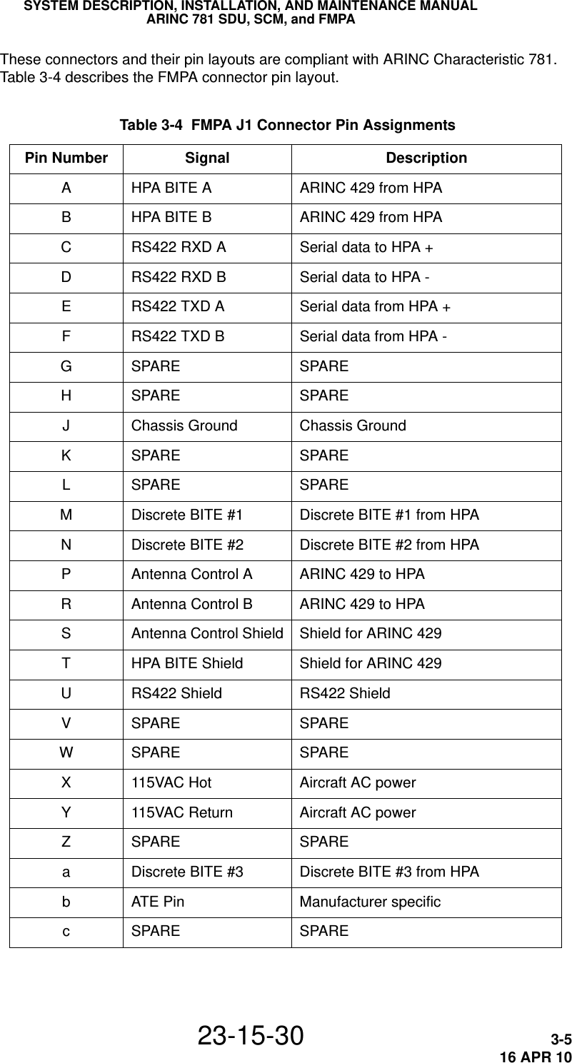 SYSTEM DESCRIPTION, INSTALLATION, AND MAINTENANCE MANUALARINC 781 SDU, SCM, and FMPA23-15-30 3-516 APR 10These connectors and their pin layouts are compliant with ARINC Characteristic 781. Table 3-4 describes the FMPA connector pin layout. Table 3-4  FMPA J1 Connector Pin Assignments Pin Number Signal DescriptionAHPA BITE A ARINC 429 from HPABHPA BITE B ARINC 429 from HPACRS422 RXD A Serial data to HPA +DRS422 RXD B Serial data to HPA -ERS422 TXD A Serial data from HPA +FRS422 TXD B Serial data from HPA -GSPARE SPAREHSPARE SPAREJChassis Ground Chassis GroundKSPARE SPARELSPARE SPAREMDiscrete BITE #1 Discrete BITE #1 from HPANDiscrete BITE #2 Discrete BITE #2 from HPAPAntenna Control A ARINC 429 to HPARAntenna Control B ARINC 429 to HPASAntenna Control Shield Shield for ARINC 429THPA BITE Shield Shield for ARINC 429URS422 Shield RS422 ShieldVSPARE SPAREWSPARE SPAREX115VAC Hot Aircraft AC powerY115VAC Return Aircraft AC powerZSPARE SPAREaDiscrete BITE #3 Discrete BITE #3 from HPAbATE Pin Manufacturer specificcSPARE SPARE