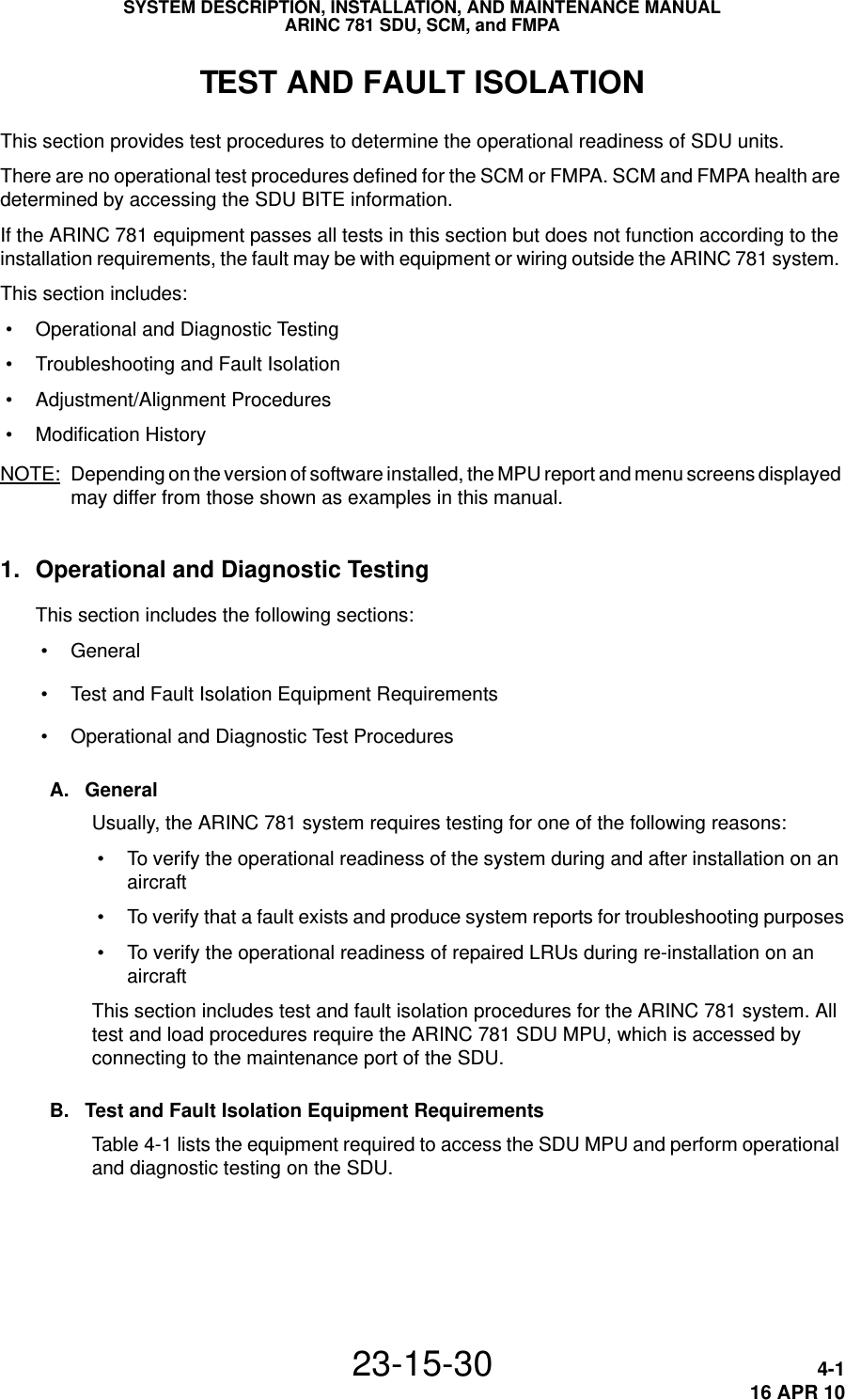 SYSTEM DESCRIPTION, INSTALLATION, AND MAINTENANCE MANUALARINC 781 SDU, SCM, and FMPA23-15-30 4-116 APR 10TEST AND FAULT ISOLATIONThis section provides test procedures to determine the operational readiness of SDU units. There are no operational test procedures defined for the SCM or FMPA. SCM and FMPA health are determined by accessing the SDU BITE information.If the ARINC 781 equipment passes all tests in this section but does not function according to the installation requirements, the fault may be with equipment or wiring outside the ARINC 781 system. This section includes: • Operational and Diagnostic Testing • Troubleshooting and Fault Isolation • Adjustment/Alignment Procedures • Modification History NOTE: Depending on the version of software installed, the MPU report and menu screens displayed may differ from those shown as examples in this manual.1. Operational and Diagnostic TestingThis section includes the following sections: • General • Test and Fault Isolation Equipment Requirements • Operational and Diagnostic Test ProceduresA. GeneralUsually, the ARINC 781 system requires testing for one of the following reasons: • To verify the operational readiness of the system during and after installation on an aircraft • To verify that a fault exists and produce system reports for troubleshooting purposes • To verify the operational readiness of repaired LRUs during re-installation on an aircraftThis section includes test and fault isolation procedures for the ARINC 781 system. All test and load procedures require the ARINC 781 SDU MPU, which is accessed by connecting to the maintenance port of the SDU. B. Test and Fault Isolation Equipment RequirementsTable 4-1 lists the equipment required to access the SDU MPU and perform operational and diagnostic testing on the SDU. 