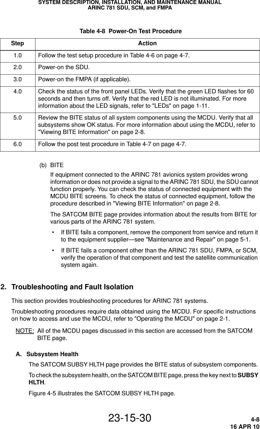  Table 4-8  Power-On Test Procedure Step Action1.0 Follow the test setup procedure in Tab l e  4-6 on page 4-7.2.0 Power-on the SDU.3.0 Power-on the FMPA (if applicable).4.0 Check the status of the front panel LEDs. Verify that the green LED flashes for 60 seconds and then turns off. Verify that the red LED is not illuminated. For more information about the LED signals, refer to &quot;LEDs&quot; on page 1-11.5.0 Review the BITE status of all system components using the MCDU. Verify that all subsystems show OK status. For more information about using the MCDU, refer to &quot;Viewing BITE Information&quot; on page 2-8.6.0 Follow the post test procedure in Ta b l e  4-7 on page 4-7.SYSTEM DESCRIPTION, INSTALLATION, AND MAINTENANCE MANUALARINC 781 SDU, SCM, and FMPA23-15-30 4-816 APR 10(b) BITEIf equipment connected to the ARINC 781 avionics system provides wrong information or does not provide a signal to the ARINC 781 SDU, the SDU cannot function properly. You can check the status of connected equipment with the MCDU BITE screens. To check the status of connected equipment, follow the procedure described in &quot;Viewing BITE Information&quot; on page 2-8.The SATCOM BITE page provides information about the results from BITE for various parts of the ARINC 781 system. • If BITE fails a component, remove the component from service and return it to the equipment supplier—see &quot;Maintenance and Repair&quot; on page 5-1. • If BITE fails a component other than the ARINC 781 SDU, FMPA, or SCM, verify the operation of that component and test the satellite communication system again.2. Troubleshooting and Fault IsolationThis section provides troubleshooting procedures for ARINC 781 systems.Troubleshooting procedures require data obtained using the MCDU. For specific instructions on how to access and use the MCDU, refer to &quot;Operating the MCDU&quot; on page 2-1.NOTE: All of the MCDU pages discussed in this section are accessed from the SATCOM BITE page.A. Subsystem HealthThe SATCOM SUBSY HLTH page provides the BITE status of subsystem components. To check the subsystem health, on the SATCOM BITE page, press the key next to SUBSY HLTH.Figure 4-5 illustrates the SATCOM SUBSY HLTH page.