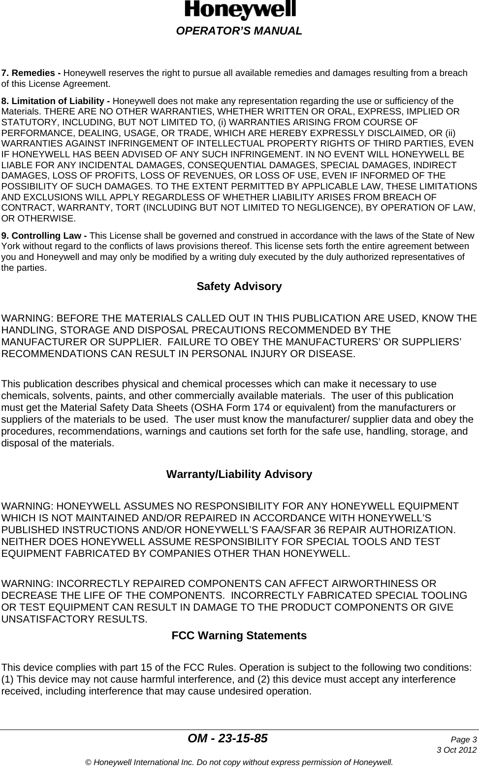  OPERATOR’S MANUAL  OM - 23-15-85 Page 3     3 Oct 2012 © Honeywell International Inc. Do not copy without express permission of Honeywell. 7. Remedies - Honeywell reserves the right to pursue all available remedies and damages resulting from a breach of this License Agreement. 8. Limitation of Liability - Honeywell does not make any representation regarding the use or sufficiency of the Materials. THERE ARE NO OTHER WARRANTIES, WHETHER WRITTEN OR ORAL, EXPRESS, IMPLIED OR STATUTORY, INCLUDING, BUT NOT LIMITED TO, (i) WARRANTIES ARISING FROM COURSE OF PERFORMANCE, DEALING, USAGE, OR TRADE, WHICH ARE HEREBY EXPRESSLY DISCLAIMED, OR (ii) WARRANTIES AGAINST INFRINGEMENT OF INTELLECTUAL PROPERTY RIGHTS OF THIRD PARTIES, EVEN IF HONEYWELL HAS BEEN ADVISED OF ANY SUCH INFRINGEMENT. IN NO EVENT WILL HONEYWELL BE LIABLE FOR ANY INCIDENTAL DAMAGES, CONSEQUENTIAL DAMAGES, SPECIAL DAMAGES, INDIRECT DAMAGES, LOSS OF PROFITS, LOSS OF REVENUES, OR LOSS OF USE, EVEN IF INFORMED OF THE POSSIBILITY OF SUCH DAMAGES. TO THE EXTENT PERMITTED BY APPLICABLE LAW, THESE LIMITATIONS AND EXCLUSIONS WILL APPLY REGARDLESS OF WHETHER LIABILITY ARISES FROM BREACH OF CONTRACT, WARRANTY, TORT (INCLUDING BUT NOT LIMITED TO NEGLIGENCE), BY OPERATION OF LAW, OR OTHERWISE. 9. Controlling Law - This License shall be governed and construed in accordance with the laws of the State of New York without regard to the conflicts of laws provisions thereof. This license sets forth the entire agreement between you and Honeywell and may only be modified by a writing duly executed by the duly authorized representatives of the parties. Safety Advisory  WARNING: BEFORE THE MATERIALS CALLED OUT IN THIS PUBLICATION ARE USED, KNOW THE HANDLING, STORAGE AND DISPOSAL PRECAUTIONS RECOMMENDED BY THE MANUFACTURER OR SUPPLIER.  FAILURE TO OBEY THE MANUFACTURERS’ OR SUPPLIERS’ RECOMMENDATIONS CAN RESULT IN PERSONAL INJURY OR DISEASE.  This publication describes physical and chemical processes which can make it necessary to use chemicals, solvents, paints, and other commercially available materials.  The user of this publication must get the Material Safety Data Sheets (OSHA Form 174 or equivalent) from the manufacturers or suppliers of the materials to be used.  The user must know the manufacturer/ supplier data and obey the procedures, recommendations, warnings and cautions set forth for the safe use, handling, storage, and disposal of the materials.  Warranty/Liability Advisory  WARNING: HONEYWELL ASSUMES NO RESPONSIBILITY FOR ANY HONEYWELL EQUIPMENT WHICH IS NOT MAINTAINED AND/OR REPAIRED IN ACCORDANCE WITH HONEYWELL’S PUBLISHED INSTRUCTIONS AND/OR HONEYWELL’S FAA/SFAR 36 REPAIR AUTHORIZATION.  NEITHER DOES HONEYWELL ASSUME RESPONSIBILITY FOR SPECIAL TOOLS AND TEST EQUIPMENT FABRICATED BY COMPANIES OTHER THAN HONEYWELL.  WARNING: INCORRECTLY REPAIRED COMPONENTS CAN AFFECT AIRWORTHINESS OR DECREASE THE LIFE OF THE COMPONENTS.  INCORRECTLY FABRICATED SPECIAL TOOLING OR TEST EQUIPMENT CAN RESULT IN DAMAGE TO THE PRODUCT COMPONENTS OR GIVE UNSATISFACTORY RESULTS. FCC Warning Statements  This device complies with part 15 of the FCC Rules. Operation is subject to the following two conditions: (1) This device may not cause harmful interference, and (2) this device must accept any interference received, including interference that may cause undesired operation.   