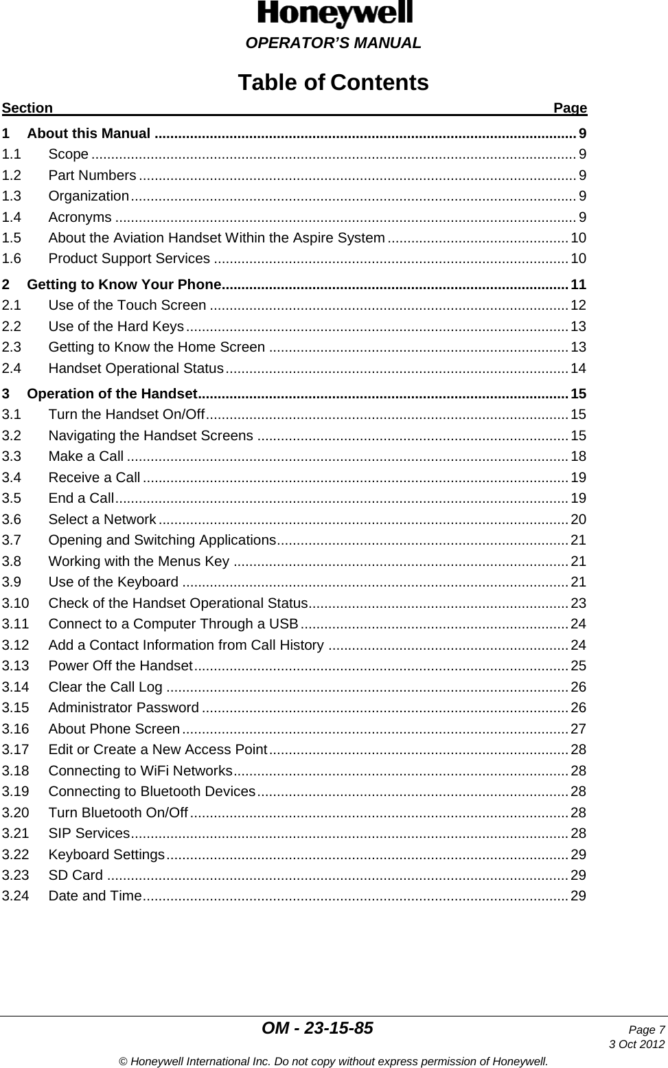  OPERATOR’S MANUAL  OM - 23-15-85 Page 7     3 Oct 2012 © Honeywell International Inc. Do not copy without express permission of Honeywell. Table of Contents Section Page 1 About this Manual ........................................................................................................... 9 1.1 Scope ........................................................................................................................... 9 1.2 Part Numbers ............................................................................................................... 9 1.3 Organization ................................................................................................................. 9 1.4 Acronyms ..................................................................................................................... 9 1.5 About the Aviation Handset Within the Aspire System .............................................. 10 1.6 Product Support Services .......................................................................................... 10 2 Getting to Know Your Phone........................................................................................ 11 2.1 Use of the Touch Screen ........................................................................................... 12 2.2 Use of the Hard Keys ................................................................................................. 13 2.3 Getting to Know the Home Screen ............................................................................ 13 2.4 Handset Operational Status ....................................................................................... 14 3 Operation of the Handset.............................................................................................. 15 3.1 Turn the Handset On/Off ............................................................................................ 15 3.2 Navigating the Handset Screens ............................................................................... 15 3.3 Make a Call ................................................................................................................ 18 3.4 Receive a Call ............................................................................................................ 19 3.5 End a Call ................................................................................................................... 19 3.6 Select a Network ........................................................................................................ 20 3.7 Opening and Switching Applications .......................................................................... 21 3.8 Working with the Menus Key ..................................................................................... 21 3.9 Use of the Keyboard .................................................................................................. 21 3.10 Check of the Handset Operational Status.................................................................. 23 3.11 Connect to a Computer Through a USB .................................................................... 24 3.12 Add a Contact Information from Call History ............................................................. 24 3.13 Power Off the Handset ............................................................................................... 25 3.14 Clear the Call Log ...................................................................................................... 26 3.15 Administrator Password ............................................................................................. 26 3.16 About Phone Screen .................................................................................................. 27 3.17 Edit or Create a New Access Point ............................................................................ 28 3.18 Connecting to WiFi Networks ..................................................................................... 28 3.19 Connecting to Bluetooth Devices ............................................................................... 28 3.20 Turn Bluetooth On/Off ................................................................................................ 28 3.21 SIP Services ............................................................................................................... 28 3.22 Keyboard Settings ...................................................................................................... 29 3.23 SD Card ..................................................................................................................... 29 3.24 Date and Time ............................................................................................................ 29    