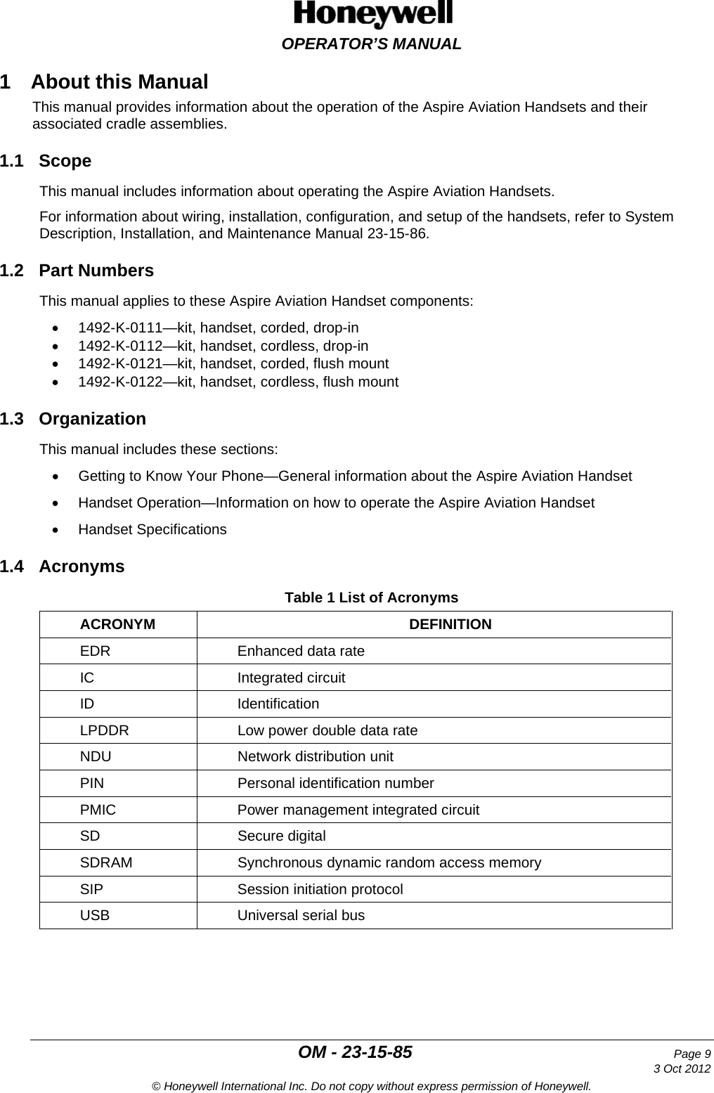  OPERATOR’S MANUAL  OM - 23-15-85 Page 9     3 Oct 2012 © Honeywell International Inc. Do not copy without express permission of Honeywell. 1  About this Manual This manual provides information about the operation of the Aspire Aviation Handsets and their associated cradle assemblies. 1.1 Scope This manual includes information about operating the Aspire Aviation Handsets. For information about wiring, installation, configuration, and setup of the handsets, refer to System Description, Installation, and Maintenance Manual 23-15-86. 1.2 Part Numbers This manual applies to these Aspire Aviation Handset components: • 1492-K-0111—kit, handset, corded, drop-in • 1492-K-0112—kit, handset, cordless, drop-in • 1492-K-0121—kit, handset, corded, flush mount  • 1492-K-0122—kit, handset, cordless, flush mount 1.3 Organization This manual includes these sections: • Getting to Know Your Phone—General information about the Aspire Aviation Handset • Handset Operation—Information on how to operate the Aspire Aviation Handset • Handset Specifications 1.4 Acronyms Table 1 List of Acronyms ACRONYM DEFINITION EDR Enhanced data rate IC Integrated circuit ID Identification LPDDR Low power double data rate NDU Network distribution unit PIN Personal identification number PMIC Power management integrated circuit SD Secure digital SDRAM Synchronous dynamic random access memory SIP Session initiation protocol USB Universal serial bus 