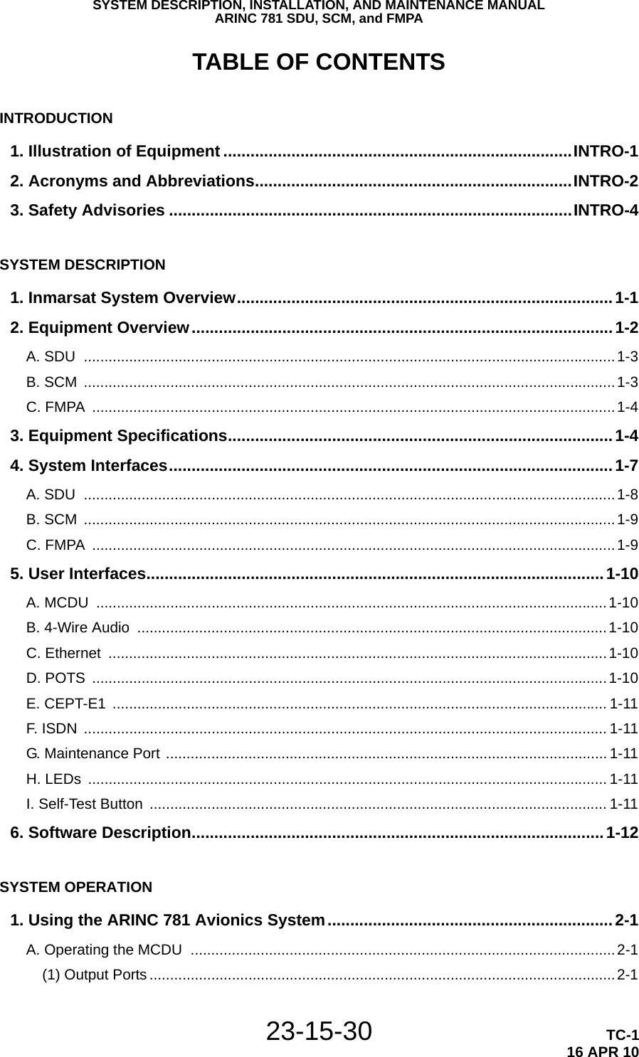 SYSTEM DESCRIPTION, INSTALLATION, AND MAINTENANCE MANUALARINC 781 SDU, SCM, and FMPA23-15-30 TC-116 APR 10TABLE OF CONTENTSINTRODUCTION1. Illustration of Equipment .............................................................................INTRO-12. Acronyms and Abbreviations......................................................................INTRO-23. Safety Advisories .........................................................................................INTRO-4SYSTEM DESCRIPTION1. Inmarsat System Overview...................................................................................1-12. Equipment Overview.............................................................................................1-2A. SDU  .................................................................................................................................1-3B. SCM  .................................................................................................................................1-3C. FMPA  ...............................................................................................................................1-43. Equipment Specifications.....................................................................................1-44. System Interfaces..................................................................................................1-7A. SDU  .................................................................................................................................1-8B. SCM  .................................................................................................................................1-9C. FMPA  ...............................................................................................................................1-95. User Interfaces.....................................................................................................1-10A. MCDU  ............................................................................................................................1-10B. 4-Wire Audio  ..................................................................................................................1-10C. Ethernet  .........................................................................................................................1-10D. POTS  .............................................................................................................................1-10E. CEPT-E1  ........................................................................................................................ 1-11F. ISDN  ............................................................................................................................... 1-11G. Maintenance Port ........................................................................................................... 1-11H. LEDs  .............................................................................................................................. 1-11I. Self-Test Button  ............................................................................................................... 1-116. Software Description...........................................................................................1-12SYSTEM OPERATION1. Using the ARINC 781 Avionics System...............................................................2-1A. Operating the MCDU  .......................................................................................................2-1(1) Output Ports.................................................................................................................2-1