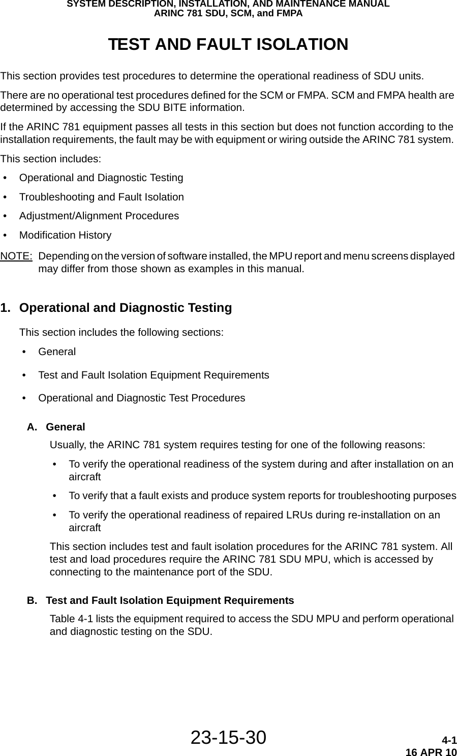 SYSTEM DESCRIPTION, INSTALLATION, AND MAINTENANCE MANUALARINC 781 SDU, SCM, and FMPA23-15-30 4-116 APR 10TEST AND FAULT ISOLATIONThis section provides test procedures to determine the operational readiness of SDU units. There are no operational test procedures defined for the SCM or FMPA. SCM and FMPA health are determined by accessing the SDU BITE information.If the ARINC 781 equipment passes all tests in this section but does not function according to the installation requirements, the fault may be with equipment or wiring outside the ARINC 781 system. This section includes: • Operational and Diagnostic Testing • Troubleshooting and Fault Isolation • Adjustment/Alignment Procedures • Modification History NOTE: Depending on the version of software installed, the MPU report and menu screens displayed may differ from those shown as examples in this manual.1. Operational and Diagnostic TestingThis section includes the following sections: • General • Test and Fault Isolation Equipment Requirements • Operational and Diagnostic Test ProceduresA. GeneralUsually, the ARINC 781 system requires testing for one of the following reasons: • To verify the operational readiness of the system during and after installation on an aircraft • To verify that a fault exists and produce system reports for troubleshooting purposes • To verify the operational readiness of repaired LRUs during re-installation on an aircraftThis section includes test and fault isolation procedures for the ARINC 781 system. All test and load procedures require the ARINC 781 SDU MPU, which is accessed by connecting to the maintenance port of the SDU. B. Test and Fault Isolation Equipment RequirementsTable 4-1 lists the equipment required to access the SDU MPU and perform operational and diagnostic testing on the SDU. 