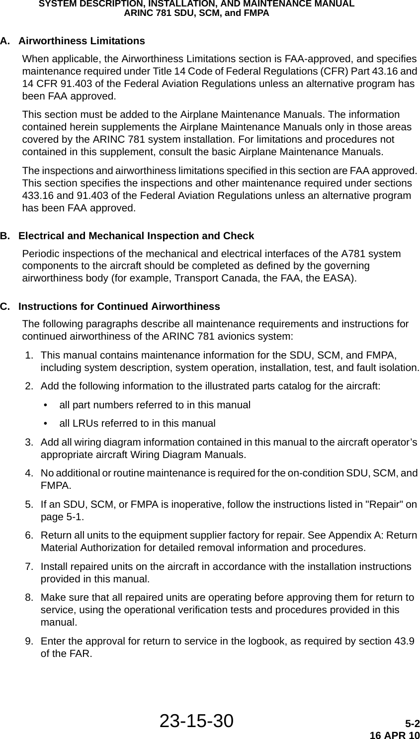 SYSTEM DESCRIPTION, INSTALLATION, AND MAINTENANCE MANUALARINC 781 SDU, SCM, and FMPA23-15-30 5-216 APR 10A. Airworthiness LimitationsWhen applicable, the Airworthiness Limitations section is FAA-approved, and specifies maintenance required under Title 14 Code of Federal Regulations (CFR) Part 43.16 and 14 CFR 91.403 of the Federal Aviation Regulations unless an alternative program has been FAA approved.This section must be added to the Airplane Maintenance Manuals. The information contained herein supplements the Airplane Maintenance Manuals only in those areas covered by the ARINC 781 system installation. For limitations and procedures not contained in this supplement, consult the basic Airplane Maintenance Manuals.The inspections and airworthiness limitations specified in this section are FAA approved. This section specifies the inspections and other maintenance required under sections 433.16 and 91.403 of the Federal Aviation Regulations unless an alternative program has been FAA approved.B. Electrical and Mechanical Inspection and CheckPeriodic inspections of the mechanical and electrical interfaces of the A781 system components to the aircraft should be completed as defined by the governing airworthiness body (for example, Transport Canada, the FAA, the EASA). C. Instructions for Continued AirworthinessThe following paragraphs describe all maintenance requirements and instructions for continued airworthiness of the ARINC 781 avionics system: 1. This manual contains maintenance information for the SDU, SCM, and FMPA, including system description, system operation, installation, test, and fault isolation. 2. Add the following information to the illustrated parts catalog for the aircraft: • all part numbers referred to in this manual • all LRUs referred to in this manual 3. Add all wiring diagram information contained in this manual to the aircraft operator’s appropriate aircraft Wiring Diagram Manuals. 4. No additional or routine maintenance is required for the on-condition SDU, SCM, and FMPA. 5. If an SDU, SCM, or FMPA is inoperative, follow the instructions listed in &quot;Repair&quot; on page 5-1. 6. Return all units to the equipment supplier factory for repair. See Appendix A: Return Material Authorization for detailed removal information and procedures. 7. Install repaired units on the aircraft in accordance with the installation instructions provided in this manual. 8. Make sure that all repaired units are operating before approving them for return to service, using the operational verification tests and procedures provided in this manual.  9. Enter the approval for return to service in the logbook, as required by section 43.9 of the FAR.