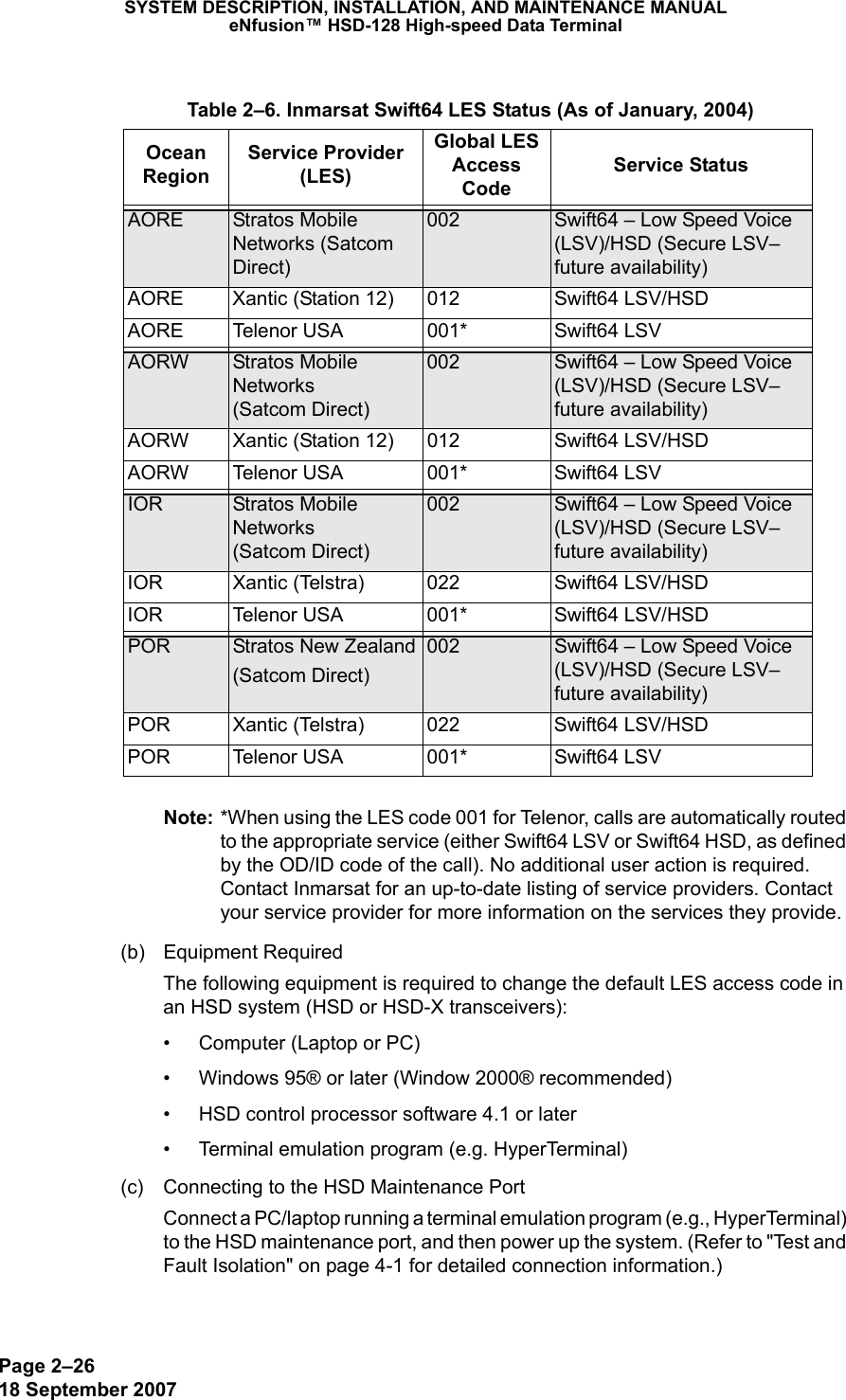 Page 2–2618 September 2007SYSTEM DESCRIPTION, INSTALLATION, AND MAINTENANCE MANUALeNfusion™ HSD-128 High-speed Data TerminalNote: *When using the LES code 001 for Telenor, calls are automatically routed to the appropriate service (either Swift64 LSV or Swift64 HSD, as defined by the OD/ID code of the call). No additional user action is required. Contact Inmarsat for an up-to-date listing of service providers. Contact your service provider for more information on the services they provide.(b) Equipment RequiredThe following equipment is required to change the default LES access code in an HSD system (HSD or HSD-X transceivers): • Computer (Laptop or PC)• Windows 95® or later (Window 2000® recommended)• HSD control processor software 4.1 or later• Terminal emulation program (e.g. HyperTerminal)(c) Connecting to the HSD Maintenance Port Connect a PC/laptop running a terminal emulation program (e.g., HyperTerminal) to the HSD maintenance port, and then power up the system. (Refer to &quot;Test and Fault Isolation&quot; on page 4-1 for detailed connection information.) Table 2–6. Inmarsat Swift64 LES Status (As of January, 2004)Ocean RegionService Provider (LES)Global LES Access CodeService StatusAORE Stratos Mobile Networks (Satcom Direct)002 Swift64 – Low Speed Voice (LSV)/HSD (Secure LSV–future availability)AORE Xantic (Station 12) 012 Swift64 LSV/HSDAORE Telenor USA 001* Swift64 LSVAORW Stratos Mobile Networks  (Satcom Direct)002 Swift64 – Low Speed Voice (LSV)/HSD (Secure LSV–future availability)AORW Xantic (Station 12) 012 Swift64 LSV/HSDAORW Telenor USA 001* Swift64 LSVIOR Stratos Mobile Networks  (Satcom Direct)002 Swift64 – Low Speed Voice (LSV)/HSD (Secure LSV–future availability)IOR  Xantic (Telstra) 022 Swift64 LSV/HSDIOR Telenor USA 001* Swift64 LSV/HSDPOR Stratos New Zealand(Satcom Direct)002 Swift64 – Low Speed Voice (LSV)/HSD (Secure LSV–future availability)POR Xantic (Telstra) 022 Swift64 LSV/HSDPOR Telenor USA 001* Swift64 LSV