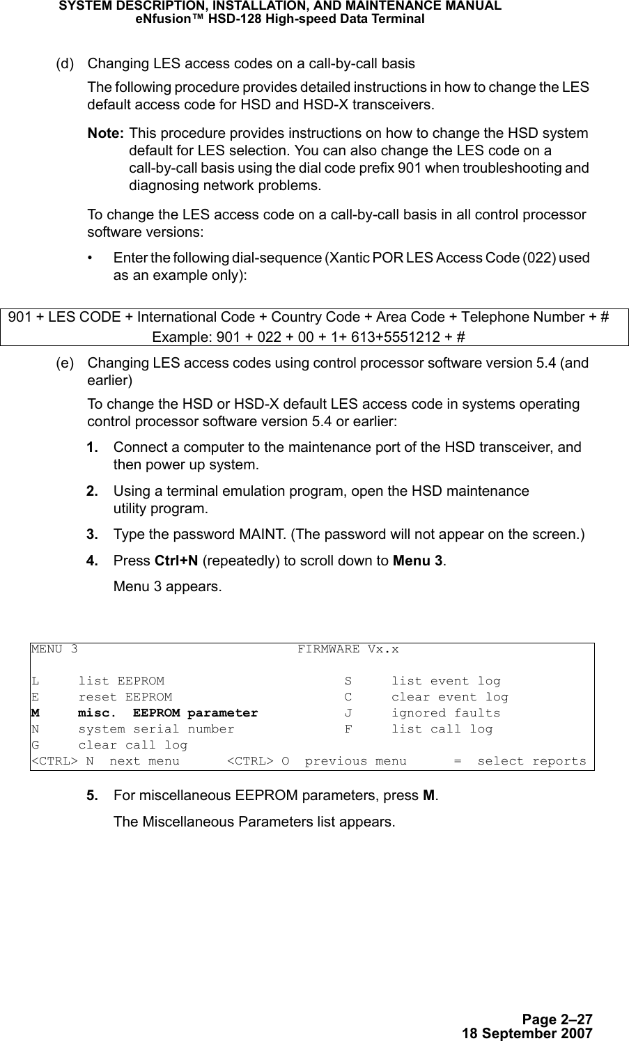 Page 2–2718 September 2007SYSTEM DESCRIPTION, INSTALLATION, AND MAINTENANCE MANUALeNfusion™ HSD-128 High-speed Data Terminal(d) Changing LES access codes on a call-by-call basisThe following procedure provides detailed instructions in how to change the LES default access code for HSD and HSD-X transceivers. Note: This procedure provides instructions on how to change the HSD system default for LES selection. You can also change the LES code on a call-by-call basis using the dial code prefix 901 when troubleshooting and diagnosing network problems. To change the LES access code on a call-by-call basis in all control processor software versions:• Enter the following dial-sequence (Xantic POR LES Access Code (022) used as an example only): (e) Changing LES access codes using control processor software version 5.4 (and earlier)To change the HSD or HSD-X default LES access code in systems operating control processor software version 5.4 or earlier: 1. Connect a computer to the maintenance port of the HSD transceiver, and then power up system. 2. Using a terminal emulation program, open the HSD maintenance  utility program. 3. Type the password MAINT. (The password will not appear on the screen.) 4. Press Ctrl+N (repeatedly) to scroll down to Menu 3.Menu 3 appears. 5. For miscellaneous EEPROM parameters, press M. The Miscellaneous Parameters list appears.901 + LES CODE + International Code + Country Code + Area Code + Telephone Number + #Example: 901 + 022 + 00 + 1+ 613+5551212 + #MENU 3                            FIRMWARE Vx.xL     list EEPROM                       S     list event logE     reset EEPROM                      C     clear event logM     misc.  EEPROM parameter           J     ignored faultsN     system serial number              F     list call logG     clear call log&lt;CTRL&gt; N  next menu      &lt;CTRL&gt; O  previous menu      =  select reports