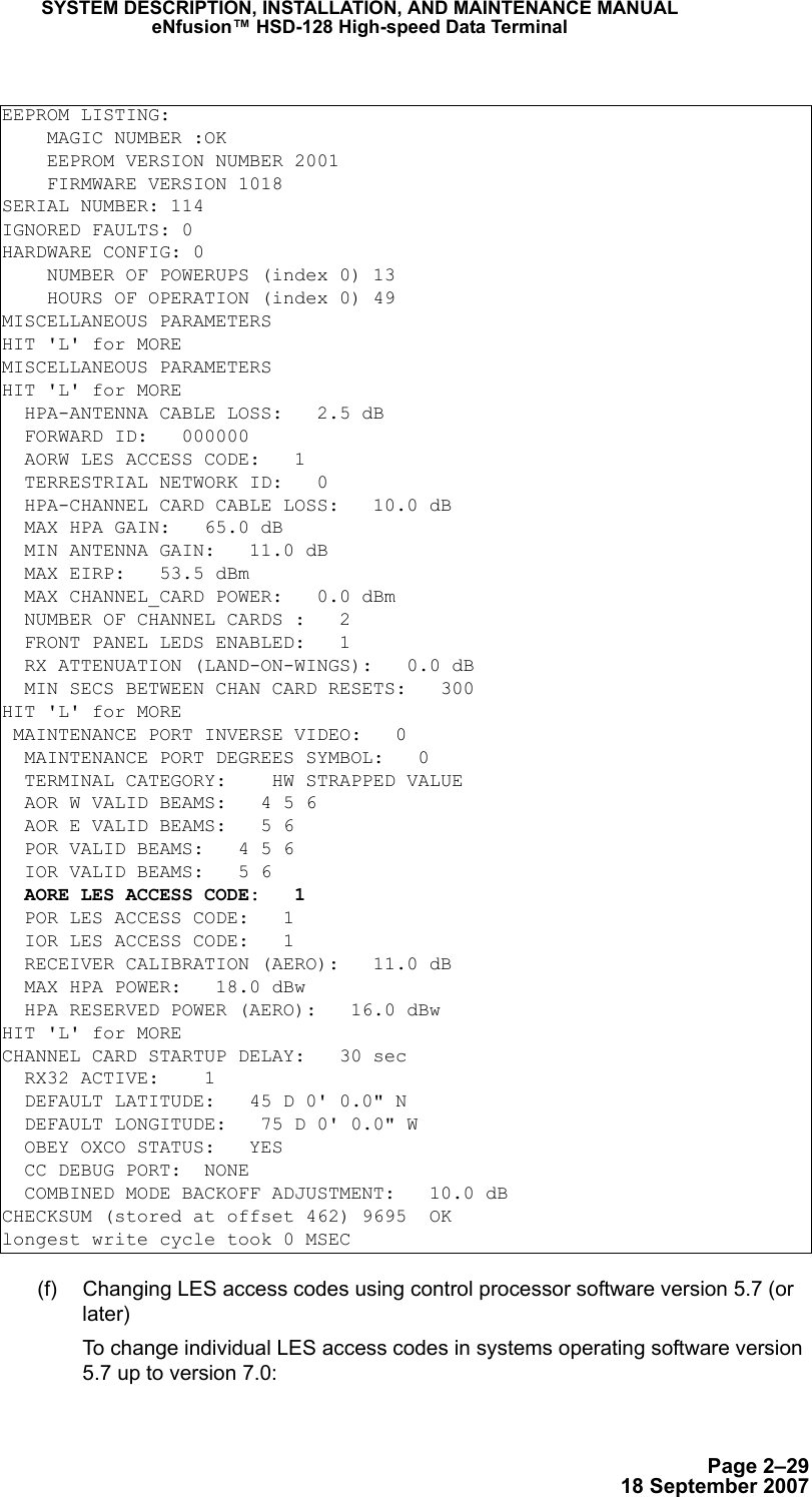 Page 2–2918 September 2007SYSTEM DESCRIPTION, INSTALLATION, AND MAINTENANCE MANUALeNfusion™ HSD-128 High-speed Data Terminal (f) Changing LES access codes using control processor software version 5.7 (or later) To change individual LES access codes in systems operating software version 5.7 up to version 7.0:EEPROM LISTING:    MAGIC NUMBER :OK    EEPROM VERSION NUMBER 2001    FIRMWARE VERSION 1018SERIAL NUMBER: 114IGNORED FAULTS: 0HARDWARE CONFIG: 0    NUMBER OF POWERUPS (index 0) 13    HOURS OF OPERATION (index 0) 49MISCELLANEOUS PARAMETERSHIT &apos;L&apos; for MOREMISCELLANEOUS PARAMETERSHIT &apos;L&apos; for MORE  HPA-ANTENNA CABLE LOSS:   2.5 dB  FORWARD ID:   000000  AORW LES ACCESS CODE:   1  TERRESTRIAL NETWORK ID:   0  HPA-CHANNEL CARD CABLE LOSS:   10.0 dB  MAX HPA GAIN:   65.0 dB  MIN ANTENNA GAIN:   11.0 dB  MAX EIRP:   53.5 dBm  MAX CHANNEL_CARD POWER:   0.0 dBm  NUMBER OF CHANNEL CARDS :   2  FRONT PANEL LEDS ENABLED:   1  RX ATTENUATION (LAND-ON-WINGS):   0.0 dB  MIN SECS BETWEEN CHAN CARD RESETS:   300HIT &apos;L&apos; for MORE MAINTENANCE PORT INVERSE VIDEO:   0  MAINTENANCE PORT DEGREES SYMBOL:   0  TERMINAL CATEGORY:    HW STRAPPED VALUE  AOR W VALID BEAMS:   4 5 6  AOR E VALID BEAMS:   5 6  POR VALID BEAMS:   4 5 6  IOR VALID BEAMS:   5 6  AORE LES ACCESS CODE:   1  POR LES ACCESS CODE:   1  IOR LES ACCESS CODE:   1  RECEIVER CALIBRATION (AERO):   11.0 dB  MAX HPA POWER:   18.0 dBw  HPA RESERVED POWER (AERO):   16.0 dBwHIT &apos;L&apos; for MORECHANNEL CARD STARTUP DELAY:   30 sec  RX32 ACTIVE:    1  DEFAULT LATITUDE:   45 D 0&apos; 0.0&quot; N  DEFAULT LONGITUDE:   75 D 0&apos; 0.0&quot; W  OBEY OXCO STATUS:   YES  CC DEBUG PORT:  NONE  COMBINED MODE BACKOFF ADJUSTMENT:   10.0 dBCHECKSUM (stored at offset 462) 9695  OKlongest write cycle took 0 MSEC