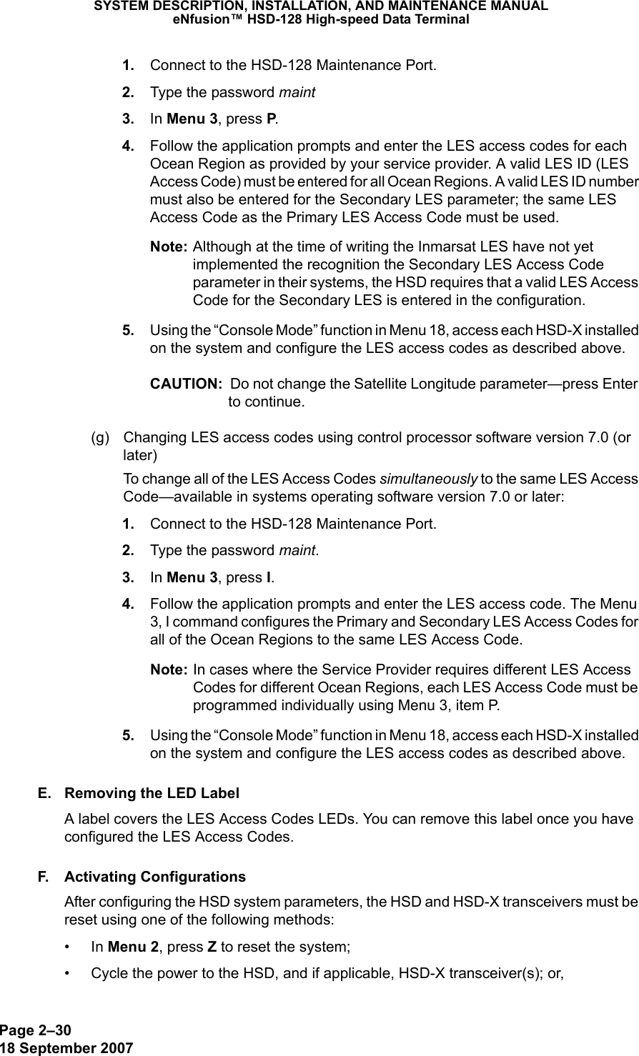 Page 2–3018 September 2007SYSTEM DESCRIPTION, INSTALLATION, AND MAINTENANCE MANUALeNfusion™ HSD-128 High-speed Data Terminal 1. Connect to the HSD-128 Maintenance Port.  2. Type the password maint 3. In Menu 3, press P.  4. Follow the application prompts and enter the LES access codes for each Ocean Region as provided by your service provider. A valid LES ID (LES Access Code) must be entered for all Ocean Regions. A valid LES ID number must also be entered for the Secondary LES parameter; the same LES Access Code as the Primary LES Access Code must be used. Note: Although at the time of writing the Inmarsat LES have not yet implemented the recognition the Secondary LES Access Code parameter in their systems, the HSD requires that a valid LES Access Code for the Secondary LES is entered in the configuration. 5. Using the “Console Mode” function in Menu 18, access each HSD-X installed on the system and configure the LES access codes as described above.CAUTION:  Do not change the Satellite Longitude parameter—press Enter to continue. (g) Changing LES access codes using control processor software version 7.0 (or later)To change all of the LES Access Codes simultaneously to the same LES Access Code—available in systems operating software version 7.0 or later: 1. Connect to the HSD-128 Maintenance Port.  2. Type the password maint. 3. In Menu 3, press I. 4. Follow the application prompts and enter the LES access code. The Menu 3, I command configures the Primary and Secondary LES Access Codes for all of the Ocean Regions to the same LES Access Code. Note: In cases where the Service Provider requires different LES Access Codes for different Ocean Regions, each LES Access Code must be programmed individually using Menu 3, item P.  5. Using the “Console Mode” function in Menu 18, access each HSD-X installed on the system and configure the LES access codes as described above.E. Removing the LED LabelA label covers the LES Access Codes LEDs. You can remove this label once you have configured the LES Access Codes.F. Activating ConfigurationsAfter configuring the HSD system parameters, the HSD and HSD-X transceivers must be reset using one of the following methods:•In Menu 2, press Z to reset the system;• Cycle the power to the HSD, and if applicable, HSD-X transceiver(s); or,