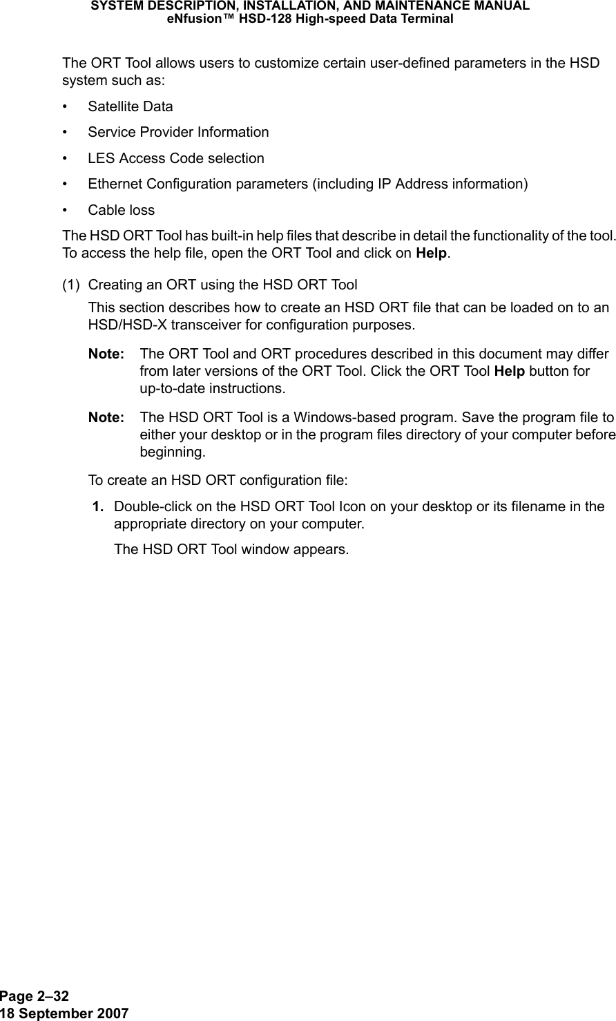 Page 2–3218 September 2007SYSTEM DESCRIPTION, INSTALLATION, AND MAINTENANCE MANUALeNfusion™ HSD-128 High-speed Data TerminalThe ORT Tool allows users to customize certain user-defined parameters in the HSD system such as:• Satellite Data• Service Provider Information• LES Access Code selection • Ethernet Configuration parameters (including IP Address information)• Cable lossThe HSD ORT Tool has built-in help files that describe in detail the functionality of the tool. To access the help file, open the ORT Tool and click on Help.(1) Creating an ORT using the HSD ORT ToolThis section describes how to create an HSD ORT file that can be loaded on to an HSD/HSD-X transceiver for configuration purposes.Note: The ORT Tool and ORT procedures described in this document may differ from later versions of the ORT Tool. Click the ORT Tool Help button for up-to-date instructions.Note: The HSD ORT Tool is a Windows-based program. Save the program file to either your desktop or in the program files directory of your computer before beginning.To create an HSD ORT configuration file: 1. Double-click on the HSD ORT Tool Icon on your desktop or its filename in the appropriate directory on your computer. The HSD ORT Tool window appears.