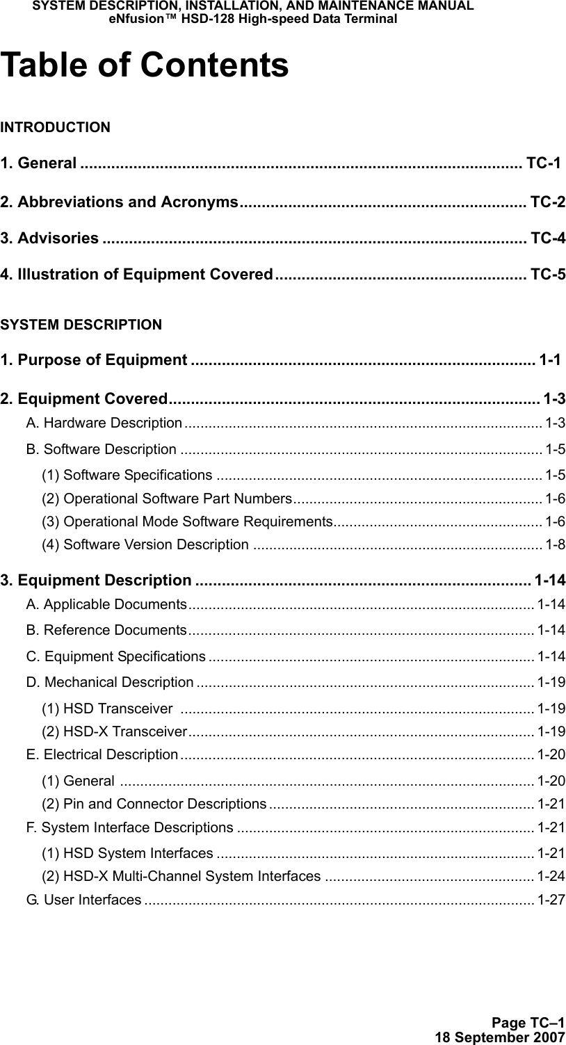 SYSTEM DESCRIPTION, INSTALLATION, AND MAINTENANCE MANUALeNfusion™ HSD-128 High-speed Data TerminalPage TC–118 September 2007Table of ContentsINTRODUCTION1. General .................................................................................................... TC-12. Abbreviations and Acronyms................................................................. TC-23. Advisories ................................................................................................ TC-44. Illustration of Equipment Covered......................................................... TC-5SYSTEM DESCRIPTION1. Purpose of Equipment .............................................................................. 1-12. Equipment Covered.................................................................................... 1-3A. Hardware Description ......................................................................................... 1-3B. Software Description .......................................................................................... 1-5(1) Software Specifications ................................................................................. 1-5(2) Operational Software Part Numbers.............................................................. 1-6(3) Operational Mode Software Requirements.................................................... 1-6(4) Software Version Description ........................................................................ 1-83. Equipment Description ............................................................................ 1-14A. Applicable Documents...................................................................................... 1-14B. Reference Documents...................................................................................... 1-14C. Equipment Specifications ................................................................................. 1-14D. Mechanical Description .................................................................................... 1-19(1) HSD Transceiver  ........................................................................................ 1-19(2) HSD-X Transceiver...................................................................................... 1-19E. Electrical Description........................................................................................ 1-20(1) General ....................................................................................................... 1-20(2) Pin and Connector Descriptions .................................................................. 1-21F. System Interface Descriptions .......................................................................... 1-21(1) HSD System Interfaces ............................................................................... 1-21(2) HSD-X Multi-Channel System Interfaces .................................................... 1-24G. User Interfaces ................................................................................................. 1-27