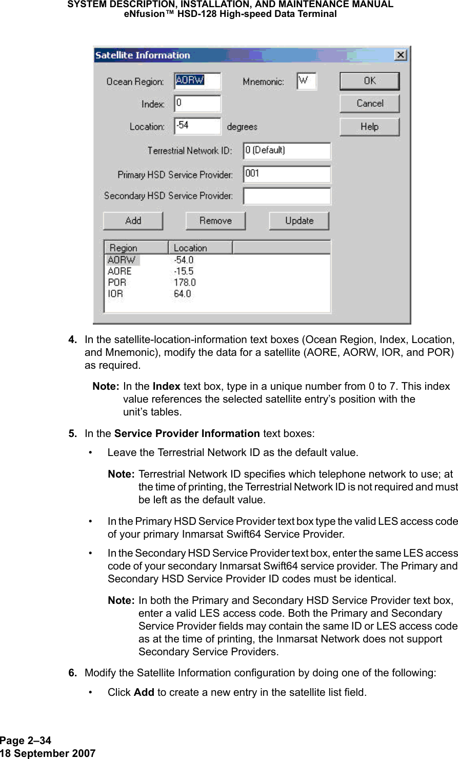 Page 2–3418 September 2007SYSTEM DESCRIPTION, INSTALLATION, AND MAINTENANCE MANUALeNfusion™ HSD-128 High-speed Data Terminal  4. In the satellite-location-information text boxes (Ocean Region, Index, Location, and Mnemonic), modify the data for a satellite (AORE, AORW, IOR, and POR) as required.  Note: In the Index text box, type in a unique number from 0 to 7. This index value references the selected satellite entry’s position with the  unit’s tables.  5. In the Service Provider Information text boxes:• Leave the Terrestrial Network ID as the default value.Note: Terrestrial Network ID specifies which telephone network to use; at the time of printing, the Terrestrial Network ID is not required and must be left as the default value. • In the Primary HSD Service Provider text box type the valid LES access code of your primary Inmarsat Swift64 Service Provider.• In the Secondary HSD Service Provider text box, enter the same LES access code of your secondary Inmarsat Swift64 service provider. The Primary and Secondary HSD Service Provider ID codes must be identical. Note: In both the Primary and Secondary HSD Service Provider text box, enter a valid LES access code. Both the Primary and Secondary Service Provider fields may contain the same ID or LES access code as at the time of printing, the Inmarsat Network does not support Secondary Service Providers. 6. Modify the Satellite Information configuration by doing one of the following:• Click Add to create a new entry in the satellite list field. 