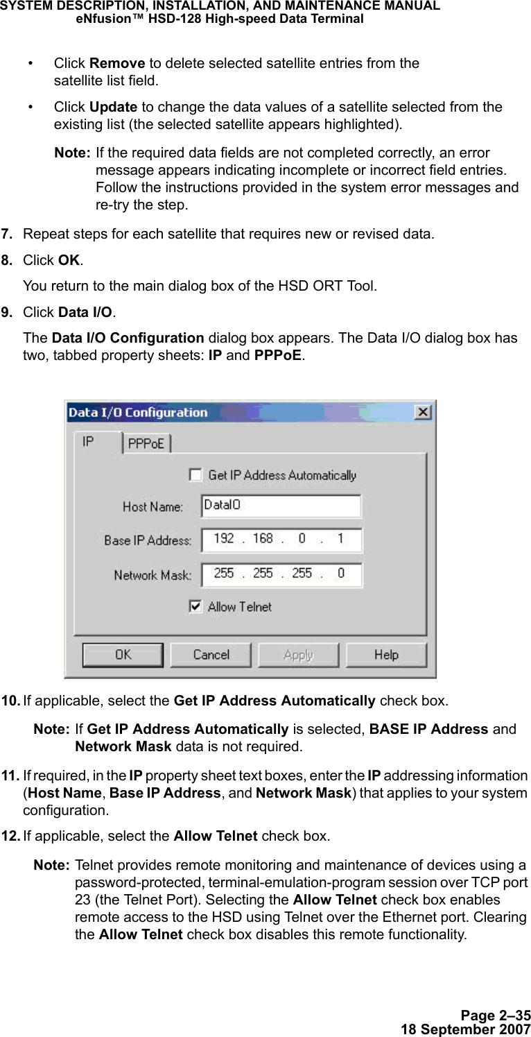 Page 2–3518 September 2007SYSTEM DESCRIPTION, INSTALLATION, AND MAINTENANCE MANUALeNfusion™ HSD-128 High-speed Data Terminal• Click Remove to delete selected satellite entries from the  satellite list field.• Click Update to change the data values of a satellite selected from the existing list (the selected satellite appears highlighted). Note: If the required data fields are not completed correctly, an error message appears indicating incomplete or incorrect field entries.  Follow the instructions provided in the system error messages and re-try the step. 7. Repeat steps for each satellite that requires new or revised data.  8. Click OK. You return to the main dialog box of the HSD ORT Tool. 9. Click Data I/O.The Data I/O Configuration dialog box appears. The Data I/O dialog box has two, tabbed property sheets: IP and PPPoE.   10. If applicable, select the Get IP Address Automatically check box.Note: If Get IP Address Automatically is selected, BASE IP Address and Network Mask data is not required. 11. If required, in the IP property sheet text boxes, enter the IP addressing information (Host Name, Base IP Address, and Network Mask) that applies to your system configuration.  12. If applicable, select the Allow Telnet check box. Note: Telnet provides remote monitoring and maintenance of devices using a password-protected, terminal-emulation-program session over TCP port 23 (the Telnet Port). Selecting the Allow Telnet check box enables remote access to the HSD using Telnet over the Ethernet port. Clearing the Allow Telnet check box disables this remote functionality.