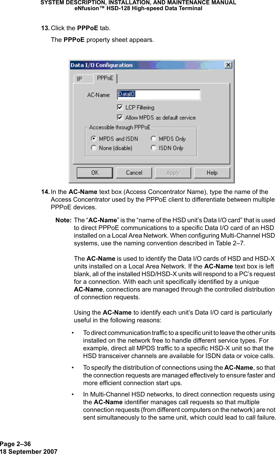 Page 2–3618 September 2007SYSTEM DESCRIPTION, INSTALLATION, AND MAINTENANCE MANUALeNfusion™ HSD-128 High-speed Data Terminal 13. Click the PPPoE tab.The PPPoE property sheet appears. 14. In the AC-Name text box (Access Concentrator Name), type the name of the Access Concentrator used by the PPPoE client to differentiate between multiple PPPoE devices. Note: The “AC-Name” is the “name of the HSD unit’s Data I/O card” that is used to direct PPPoE communications to a specific Data I/O card of an HSD installed on a Local Area Network. When configuring Multi-Channel HSD systems, use the naming convention described in Table 2–7.  The AC-Name is used to identify the Data I/O cards of HSD and HSD-X units installed on a Local Area Network. If the AC-Name text box is left blank, all of the installed HSD/HSD-X units will respond to a PC’s request for a connection. With each unit specifically identified by a unique AC-Name, connections are managed through the controlled distribution of connection requests.   Using the AC-Name to identify each unit’s Data I/O card is particularly useful in the following reasons:• To direct communication traffic to a specific unit to leave the other units installed on the network free to handle different service types. For example, direct all MPDS traffic to a specific HSD-X unit so that the HSD transceiver channels are available for ISDN data or voice calls. • To specify the distribution of connections using the AC-Name, so that the connection requests are managed effectively to ensure faster and more efficient connection start ups. • In Multi-Channel HSD networks, to direct connection requests using the AC-Name identifier manages call requests so that multiple connection requests (from different computers on the network) are not sent simultaneously to the same unit, which could lead to call failure.