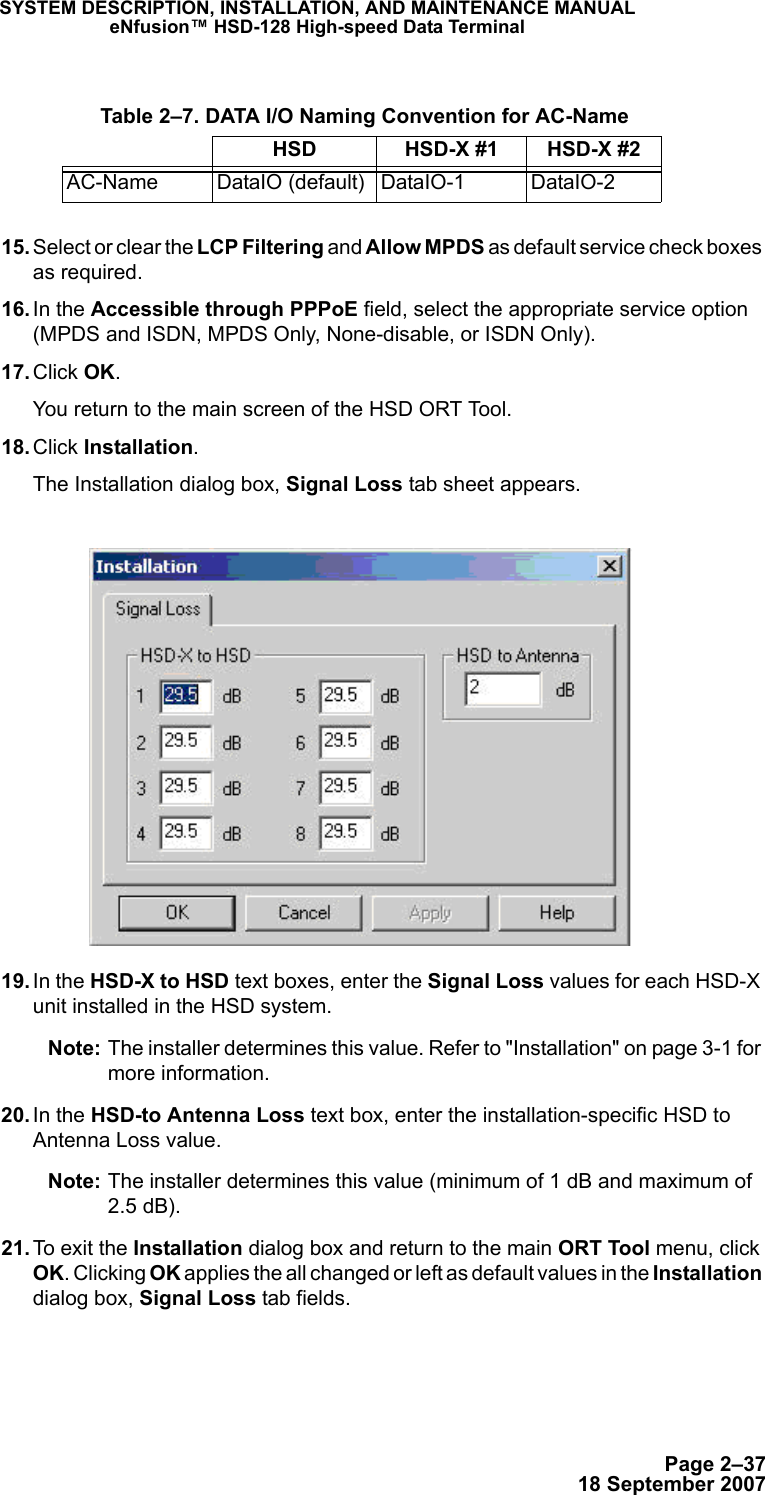 Page 2–3718 September 2007SYSTEM DESCRIPTION, INSTALLATION, AND MAINTENANCE MANUALeNfusion™ HSD-128 High-speed Data Terminal 15. Select or clear the LCP Filtering and Allow MPDS as default service check boxes as required. 16. In the Accessible through PPPoE field, select the appropriate service option (MPDS and ISDN, MPDS Only, None-disable, or ISDN Only). 17. Click OK.You return to the main screen of the HSD ORT Tool. 18. Click Installation.The Installation dialog box, Signal Loss tab sheet appears. 19. In the HSD-X to HSD text boxes, enter the Signal Loss values for each HSD-X unit installed in the HSD system. Note: The installer determines this value. Refer to &quot;Installation&quot; on page 3-1 for more information.  20. In the HSD-to Antenna Loss text box, enter the installation-specific HSD to Antenna Loss value.Note: The installer determines this value (minimum of 1 dB and maximum of 2.5 dB).  21. To exit the Installation dialog box and return to the main ORT Tool menu, click OK. Clicking OK applies the all changed or left as default values in the Installation dialog box, Signal Loss tab fields. Table 2–7. DATA I/O Naming Convention for AC-NameHSD HSD-X #1 HSD-X #2AC-Name DataIO (default) DataIO-1 DataIO-2