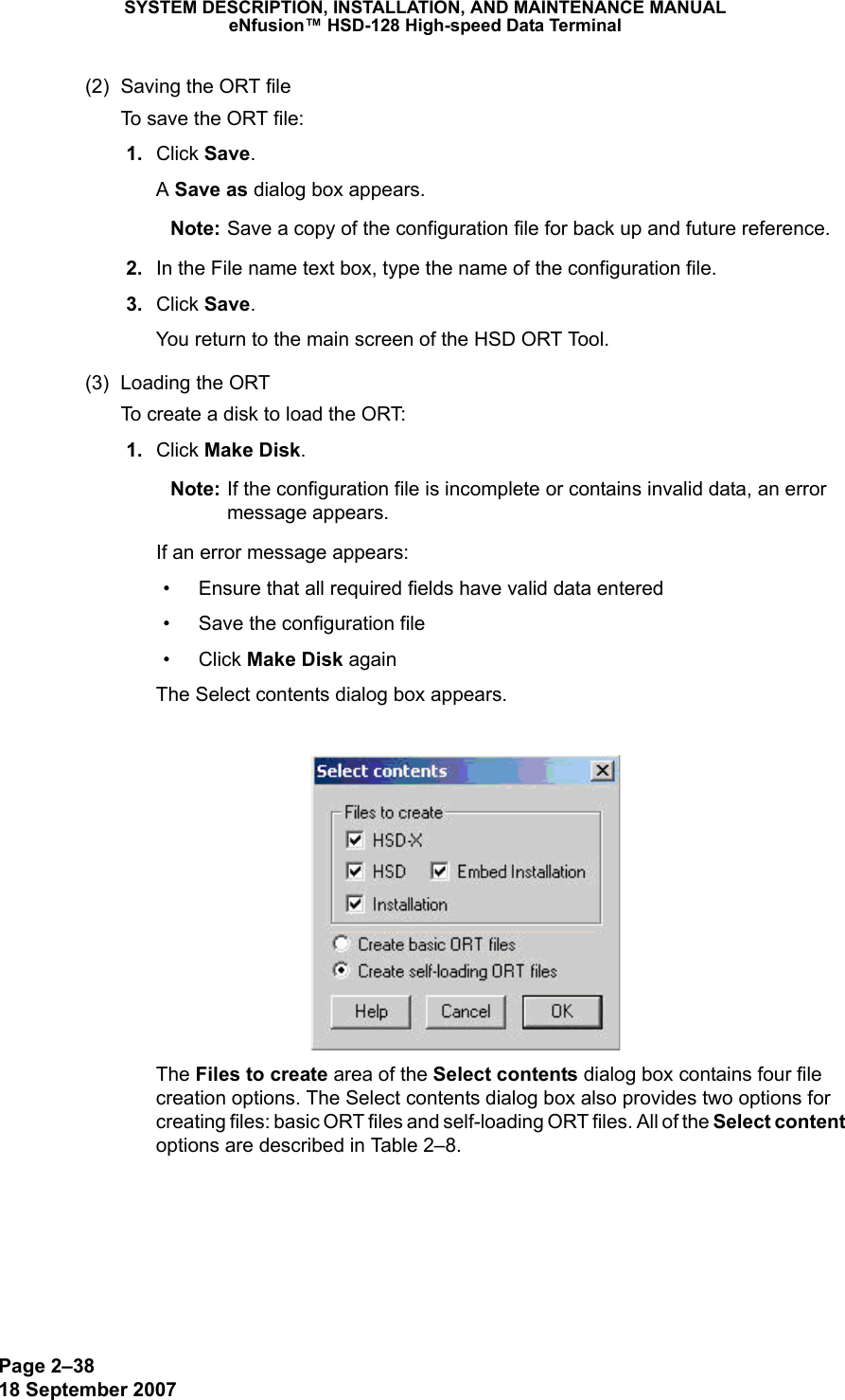 Page 2–3818 September 2007SYSTEM DESCRIPTION, INSTALLATION, AND MAINTENANCE MANUALeNfusion™ HSD-128 High-speed Data Terminal(2) Saving the ORT fileTo save the ORT file: 1. Click Save. A Save as dialog box appears.Note: Save a copy of the configuration file for back up and future reference.   2. In the File name text box, type the name of the configuration file. 3. Click Save.  You return to the main screen of the HSD ORT Tool.(3) Loading the ORTTo create a disk to load the ORT: 1. Click Make Disk.  Note: If the configuration file is incomplete or contains invalid data, an error message appears. If an error message appears: • Ensure that all required fields have valid data entered• Save the configuration file• Click Make Disk againThe Select contents dialog box appears. The Files to create area of the Select contents dialog box contains four file creation options. The Select contents dialog box also provides two options for creating files: basic ORT files and self-loading ORT files. All of the Select content options are described in Table 2–8.